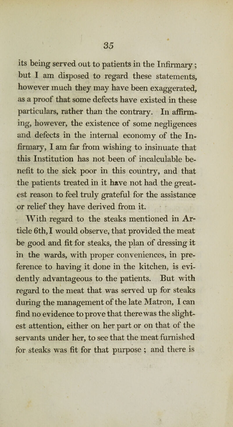 its being served out to patients in the Infirmary; but I am disposed to regard these statements, however much they may have been exaggerated, as a proof that some defects have existed in these particulars, rather than the contrary. In affirm¬ ing, however, the existence of some negligences and defects in the internal economy of the In¬ firmary, I am far from wishing to insinuate that this Institution has not been of incalculable be- j, nefit to the sick poor in this country, and that the patients treated in it have not had the great¬ est reason to feel truly grateful for the assistance or relief they have derived from it. With regard to the steaks mentioned in Ar¬ ticle 6th, I would observe, that provided the meat be good and fit for steaks, the plan of dressing it in the wards, with proper conveniences, in pre¬ ference to having it done in the kitchen, is evi¬ dently advantageous to the patients. But with regard to the meat that was served up for steaks during the management of the late Matron, I can find no evidence to prove that there was the slight¬ est attention, either on her part or on that of the servants under her, to see that the meat furnished for steaks was fit for that purpose ; and there is