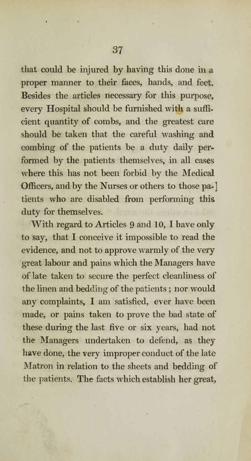 that could be injured by having this done in a proper manner to their faces, hands, and feet. Besides the articles necessary for this purpose, every Hospital should be furnished with a suffi¬ cient quantity of combs, and the greatest care should be taken that the careful washing and combing of the patients be a duty daily per¬ formed by the patients themselves, in all cases where this has not been forbid by the Medical Officers, and by the Nurses or others to those pa-] tients who are disabled from performing this duty for themselves. With regard to Articles 9 and 10, I have only to say, that I conceive it impossible to read the evidence, and not to approve warmly of the very great labour and pains w hich the Managers have of late taken to secure the perfect cleanliness of the linen and bedding of the patients ; nor would any complaints, I am satisfied, ever have been made, or pains taken to prove the bad state of these during the last five or six years, had not the Managers undertaken to defend, as they have done, the very improper conduct of the late Matron in relation to the sheets and bedding of the patients. The facts which establish her great, \