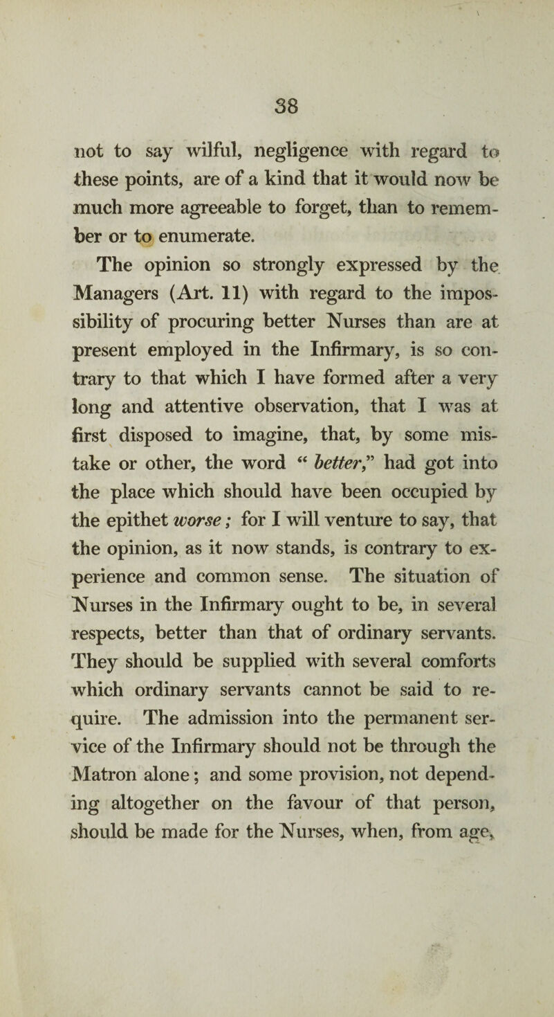 not to say wilful, negligence with regard to these points, are of a kind that it would now be much more agreeable to forget, than to remem¬ ber or to enumerate. The opinion so strongly expressed by the Managers (Art. 11) with regard to the impos¬ sibility of procuring better Nurses than are at present employed in the Infirmary, is so con¬ trary to that which I have formed after a very long and attentive observation, that I was at first disposed to imagine, that, by some mis¬ take or other, the word “ better” had got into the place which should have been occupied by the epithet worse; for I will venture to say, that the opinion, as it now stands, is contrary to ex¬ perience and common sense. The situation of Nurses in the Infirmary ought to be, in several respects, better than that of ordinary servants. They should be supplied with several comforts which ordinary servants cannot be said to re¬ quire. The admission into the permanent ser¬ vice of the Infirmary should not be through the Matron alone; and some provision, not depend¬ ing altogether on the favour of that person, should be made for the Nurses, when, from age.