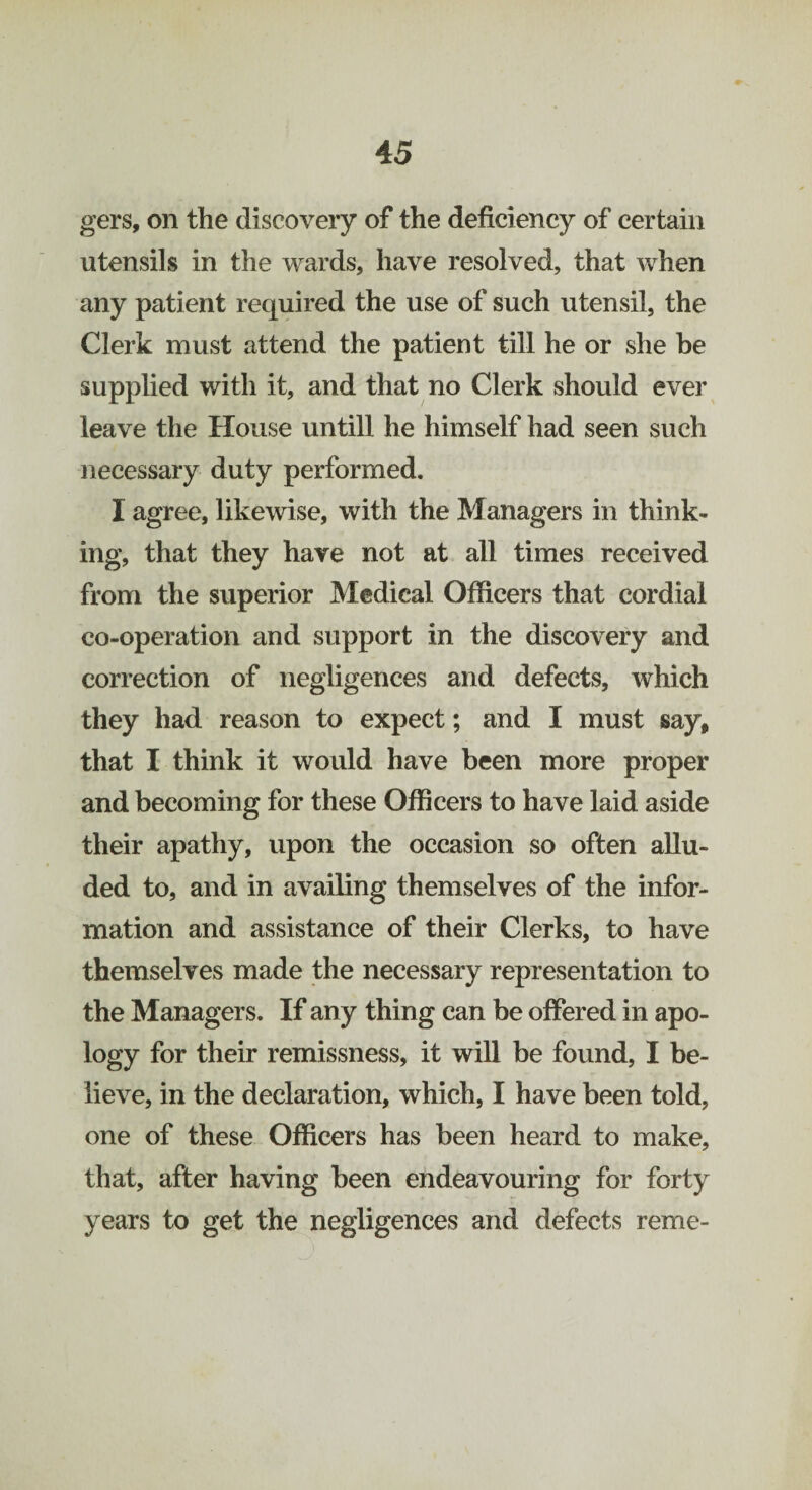 gers, on the discovery of the deficiency of certain utensils in the wards, have resolved, that when any patient required the use of such utensil, the Clerk must attend the patient till he or she be supplied with it, and that no Clerk should ever leave the House untill he himself had seen such necessary duty performed. I agree, likewise, with the Managers in think¬ ing, that they have not at all times received from the superior Medical Officers that cordial co-operation and support in the discovery and correction of negligences and defects, which they had reason to expect; and I must say, that I think it would have been more proper and becoming for these Officers to have laid aside their apathy, upon the occasion so often allu¬ ded to, and in availing themselves of the infor¬ mation and assistance of their Clerks, to have themselves made the necessary representation to the Managers. If any thing can be offered in apo¬ logy for their remissness, it will be found, I be¬ lieve, in the declaration, which, I have been told, one of these Officers has been heard to make, that, after having been endeavouring for forty years to get the negligences and defects reme-