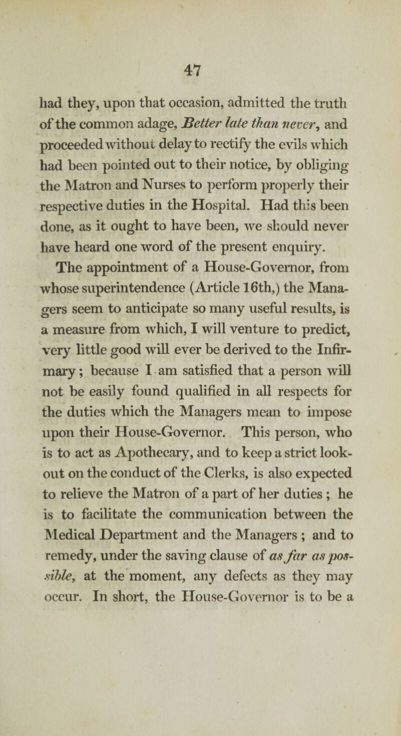 had they, upon that occasion, admitted the truth of the common adage, Better late than never, and proceeded without delay to rectify the evils which had been pointed out to their notice, by obliging the Matron and Nurses to perform properly their respective duties in the Hospital. Had this been done, as it ought to have been, we should never have heard one word of the present enquiry. The appointment of a House-Governor, from whose superintendence (Article 16th,) the Mana¬ gers seem to anticipate so many useful results, is a measure from which, I will venture to predict, very little good will ever be derived to the Infir¬ mary ; because I am satisfied that a person will not be easily found qualified in all respects for the duties which the Managers mean to impose upon their House-Governor. This person, who is to act as Apothecary, and to keep a strict look¬ out on the conduct of the Clerks, is also expected to relieve the Matron of a part of her duties ; he is to facilitate the communication between the Medical Department and the Managers ; and to remedy, under the saving clause of as far as pos¬ sible, at the moment, any defects as they may occur. In short, the House-Governor is to be a