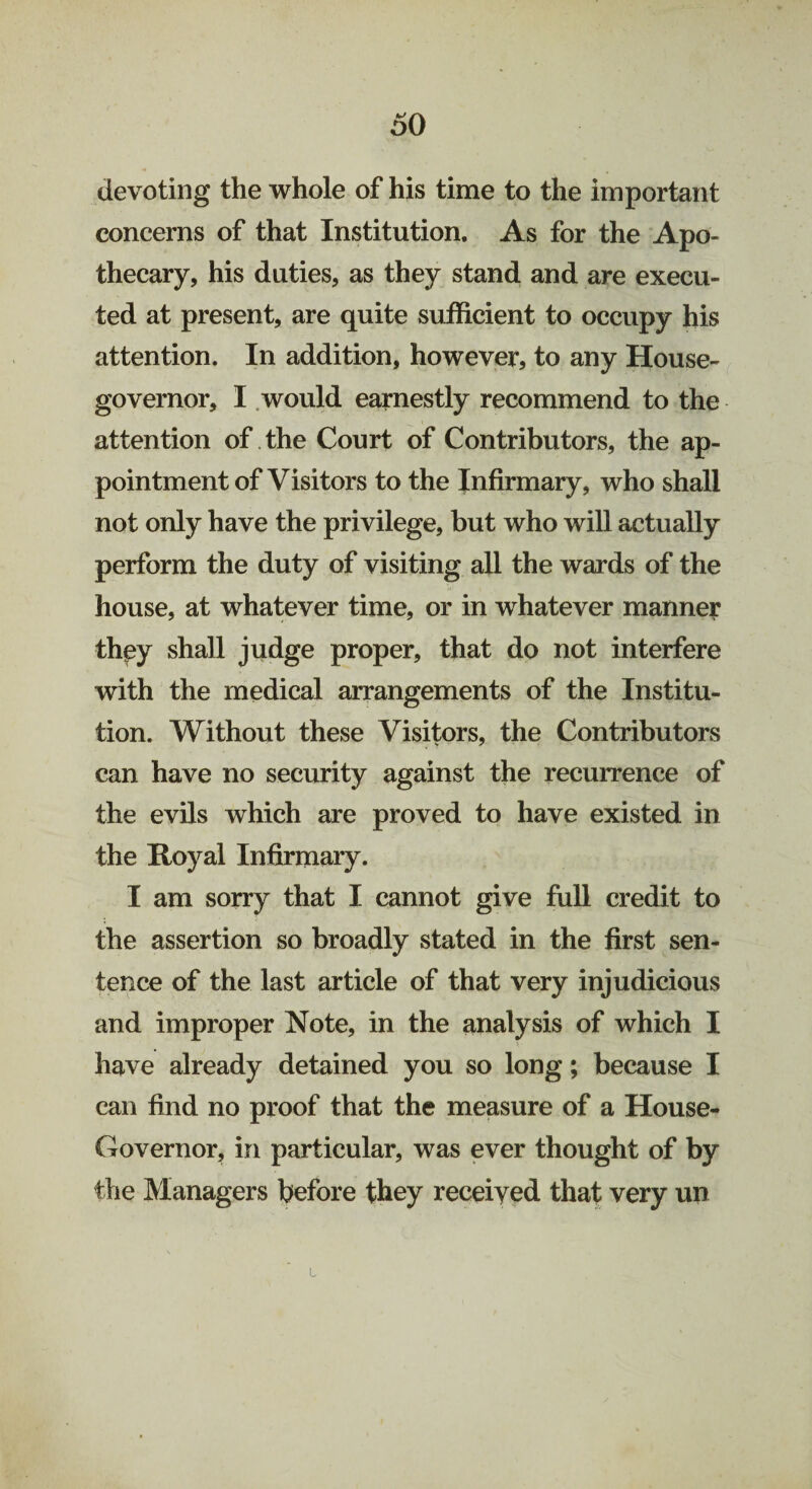 devoting the whole of his time to the important concerns of that Institution. As for the Apo¬ thecary, his duties, as they stand and are execu¬ ted at present, are quite sufficient to occupy his attention. In addition, however, to any House- governor, I would earnestly recommend to the attention of the Court of Contributors, the ap¬ pointment of Visitors to the Infirmary, who shall not only have the privilege, but who will actually perform the duty of visiting all the wards of the house, at whatever time, or in whatever manner they shall judge proper, that do not interfere with the medical arrangements of the Institu¬ tion. Without these Visitors, the Contributors can have no security against the recurrence of the evils which are proved to have existed in the Royal Infirmary. I am sorry that I cannot give full credit to the assertion so broadly stated in the first sen¬ tence of the last article of that very injudicious and improper Note, in the analysis of which I have already detained you so long; because I can find no proof that the measure of a House- Governor, in particular, was ever thought of by the Managers before they receiyed that very un L