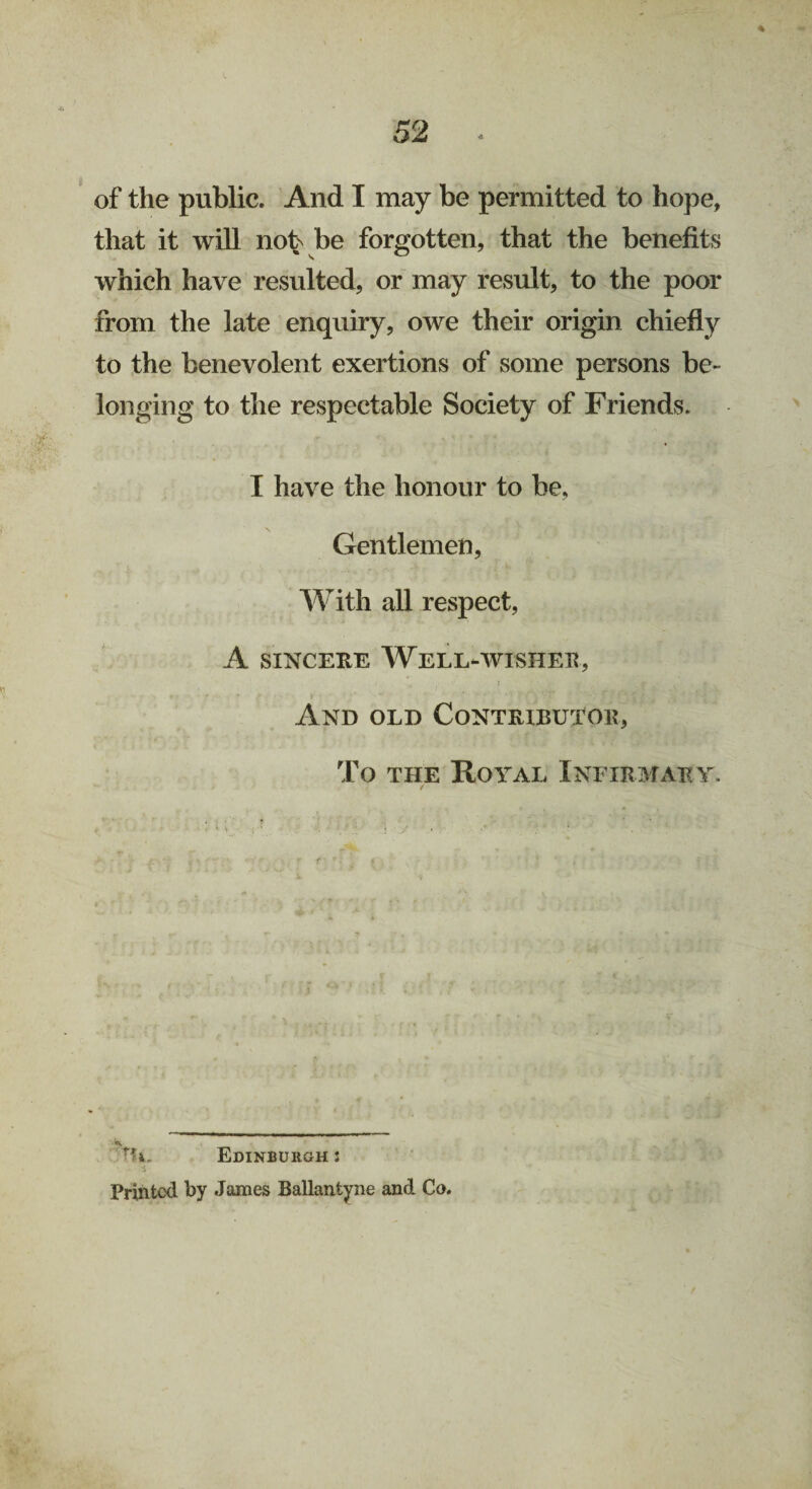 % of the public. And I may be permitted to hope, that it will nob be forgotten, that the benefits which have resulted, or may result, to the poor from the late enquiry, owe their origin chiefly to the benevolent exertions of some persons be¬ longing to the respectable Society of Friends. I have the honour to be, Gentlemen, With all respect, A sincere Well-wisher, And old Contributor, To the Koval Infirmary. ’TI*. Edinburgh s Printed by James Ballantyne and Co.