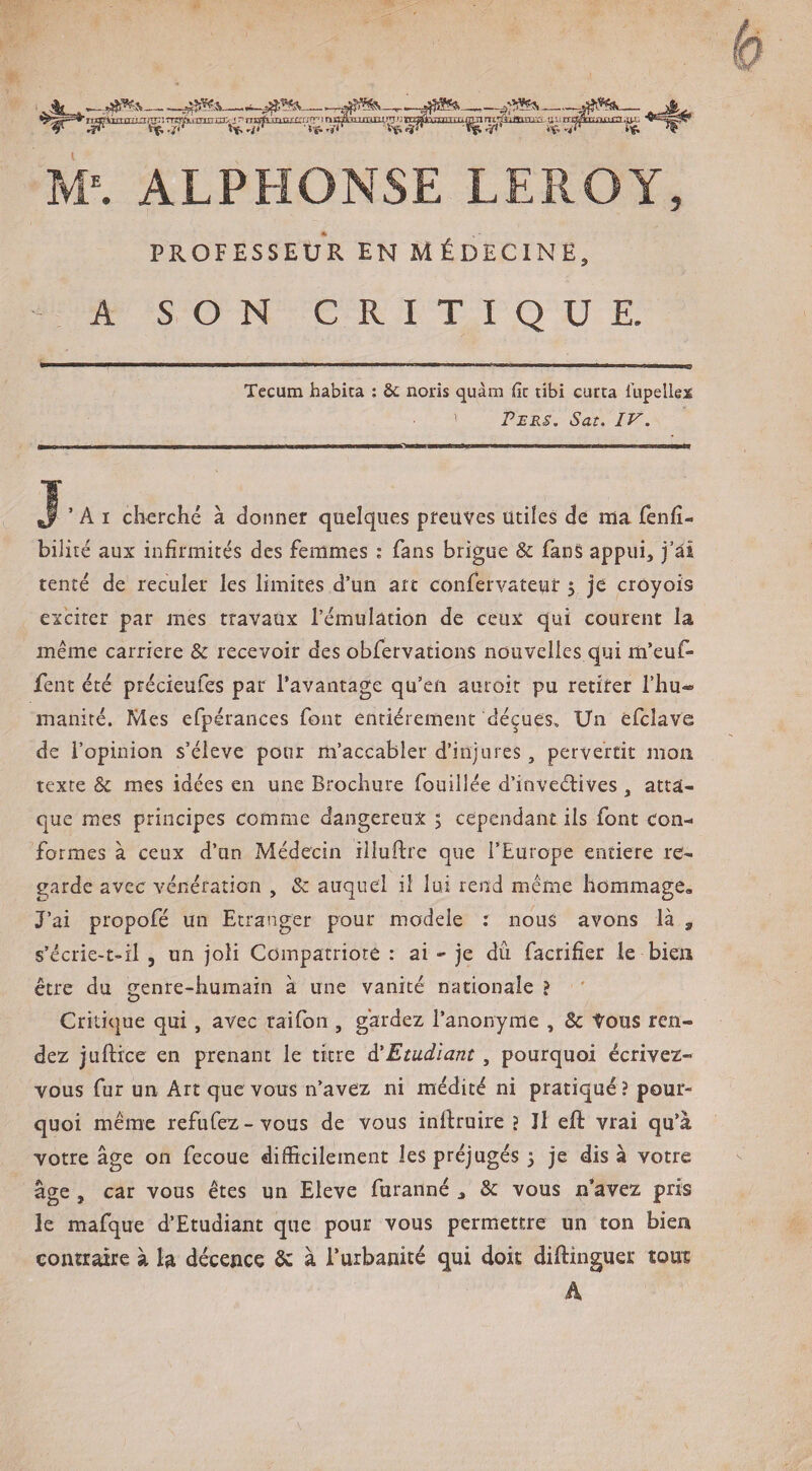 rnrPiTnrTf!T^)TTr.rrryyi.-TTTTTtrr..:jr’i-rggftTPgrfrrrrr^înr^^TTTmrLtmnTr7g*\TfpTT-nrnnrrcm-ij^i-mr-:.*jurrqy>Trrmrrr:nj; M^ ALPHONSE LEROY, PROFESSEUR EN MÉDECINE, A SON CRITIQUE. Tecum habita : & nods quàm lît tibi curta Tupellex ' PjSRS. Sat. IV. ’ A I cherché à donner quelques preuves utiles de ma fenfî- bilité aux infirmités des femmes .* fans brigue & fanS appui, j’ai tenté de reculer les limites d’un art confervaîeuf 5 je croyois exciter par mes travaux l’émulation de ceux qui courent la même carrière & recevoir des obfervations nouvelles qui m’euf- fent été précieufes par l’avantage qu’en auroit pu retirer l’hu¬ manité. Mes efpérances font entièrement déçues. Un efcîave de l’opinion s’élève pour m’accabler d’injures, pervertit mon texte U. mes idées en une Brochure fouillée d’inveélives , atta¬ que mes principes comme dangereux 5 cependant ils font con¬ formes à ceux d’un Médecin illuftre que l’Europe entière re¬ garde avec vénération , & auquel il lui rend même hommage. J’ai propofé un Etranger pour modèle : nous avons là , s’écrie-t«il , un joli Compatriote : ai - je du facrifîer le bien être du genre-humain à une vanité nationale ? Critique qui, avec taifon , gardez l’anonyme , & Vous ren¬ dez juftice en prenant le titre à'Emdlant, pourquoi écrivez- vous fur un Art que vous n’avez ni médité ni pratiqué ? pour¬ quoi même refuCez-vous de vous inflruire \ Il eft vrai qu’à votre âge on fecoue difficilement les préjugés 3 je dis à votre âge , car vous êtes un Eleve furanné , & vous n’avez pris le mafque d’Etudiant que pour vous permettre un ton bien contraire à la décence Sc à l’urbanité qui doit diftinguer tout