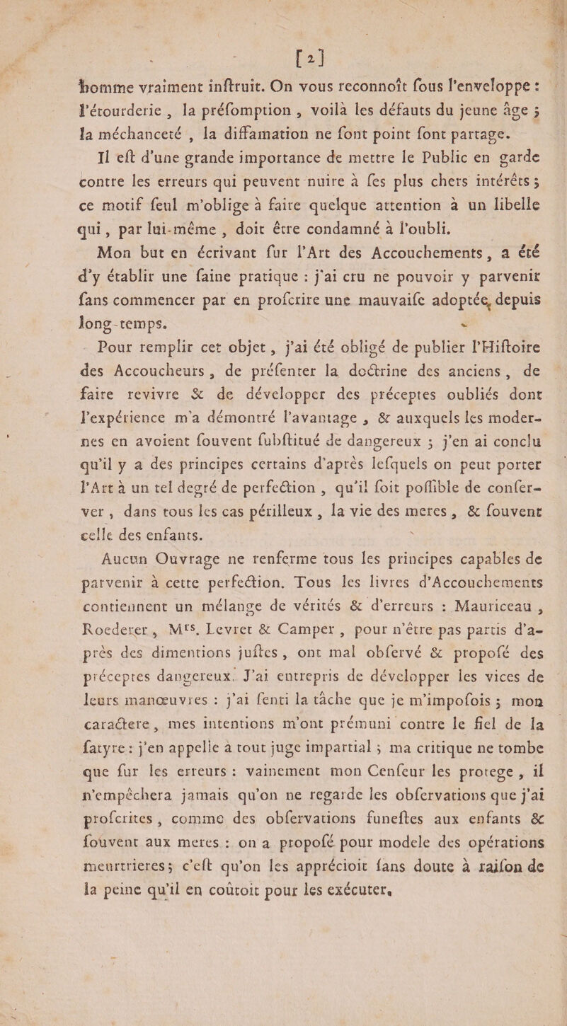 bomme vraiment inflruit. On vous reconnoît fous l’enveîoppe : récourderie , la préfomption , voilà les défauts du jeune âge j la méchanceté , la diffamation ne font point font partage. Il eft d’une grande importance de mettre le Public en garde contre les erreurs qui peuvent nuire à fes plus chers intérêts ; ce motif feul m’oblige à faire quelque attention à un libelle qui, par lui-même , doit être condamné à l’oubli. Mon but en écrivant fur l’Art des Accouchements, a été d’y établir une faine pratique : j‘ai cru ne pouvoir y parvenir fans commencer par en proferire une mauvaife adopté^ depuis long-temps. Pour remplir ceî objet, j’ai été obligé de publier l’Hiftoire des Accoucheurs , de préfenter la deétrine des anciens , de faire revivre Sc de développer des préceptes oubliés dont l’expérience m’a démontré l’avainage , & auxquels les moder¬ nes en avoient fouvent fui)ftitué de dangereux 5 j’en ai conclu qu’il y a des principes certains d’après lefquels on peut porter l’Art à un tel degré de perfeélion , qu’il foit pofllble de confer- ver, dans tous les cas périlleux , la vie des meres , & fouvent celle des enfants. Aucun Ouvrage ne renferme tous les principes capables de parvenir à cette perfeélion. Tous les livres d’Accoucheraents contiennent un mélange de vérités & d’erreurs : Mauriceau , Roedei;er , Levier & Camper , pour n’être pas partis d’a¬ près des dimentions judes , ont mal obfervé & propofé des préceptes dangereux, J’ai entrepris de développer les vices de leurs manœuvres : j’ai fenti la tâche que je m’impofois j mou caradere, mes intentions m’ont prémuni contre le fiel de la fatyre : j’en appelle a tout juge impartial 5 ma critique ne tombe que fur les erreurs : vainement mon Cenfeur les protégé , il n’empêchera jamais qu’on ne regarde les obfervations que j’ai proferites , comme des obfervations funeftes aux enfants & fouvent aux meres : on a propofé pour modèle des opérations meurtrières î c’ed qu’on les apprécioic fans doute à raifon de la peine qu’il en coûcoic pour les exécuter.