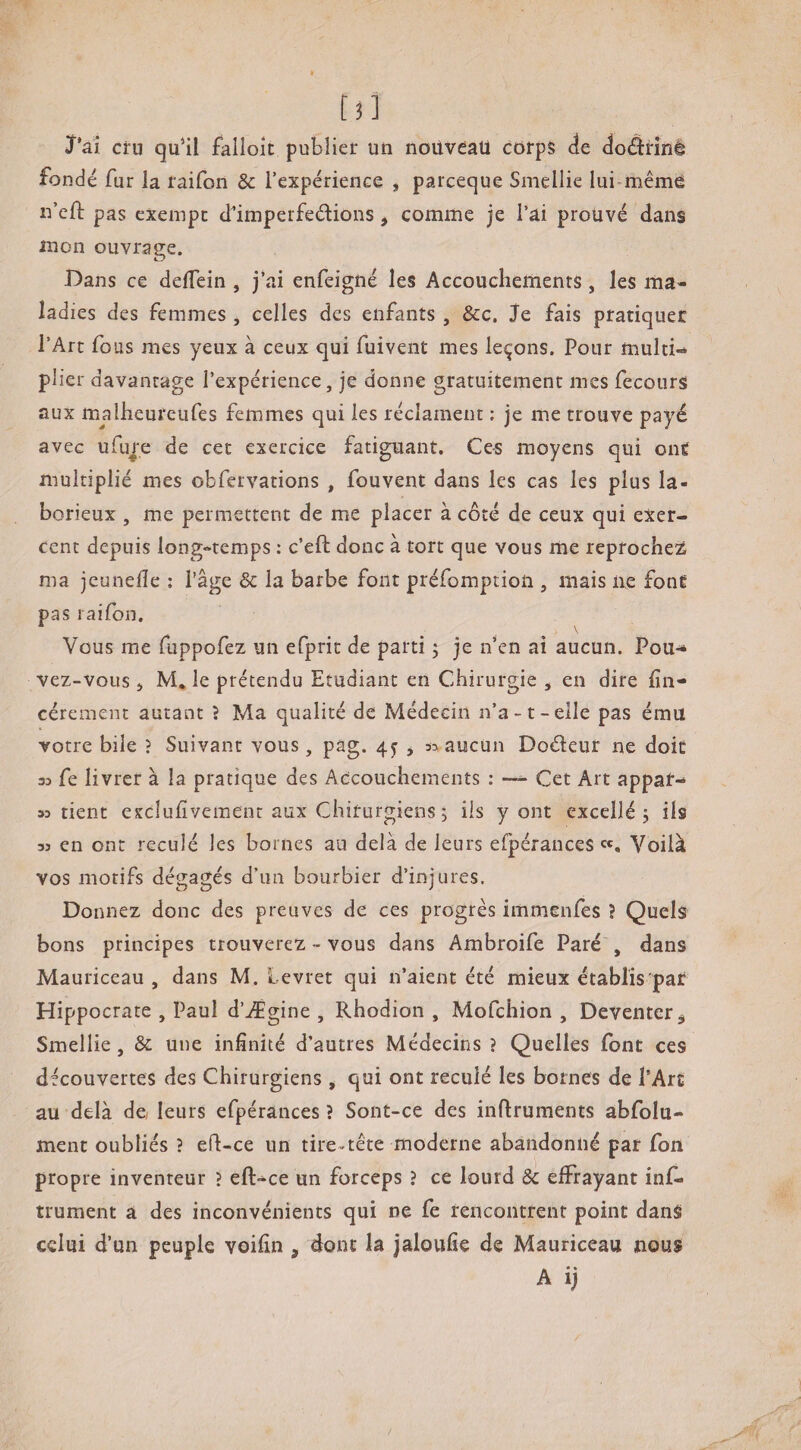 Tâi cru qu^il falloir publier un nouveau corps de doârînê fondé fur la raifon & l’expérience ^ parceque Smellie lui-même n’cfl: pas exempt d'imperfeélions, comme je l’ai prouvé dans mon ouvrage. Dans ce delTein , j’ai enfeigné les Accoucliemenrs, les ma¬ ladies des femmes, celles des enfants , &c. je fais pratiquer l’Art fous mes yeux à ceux qui fuivent mes levons. Pour multi¬ plier davantage l’expérience, je donne gratuitement mes fecours aux malbeureufes femmes qui les réclament : je me trouve payé avec ufuj'e de cet exercice fatiguant. Ces moyens qui one multiplié mes obfervations , fouvent dans les cas les plus la¬ borieux , me permettent de me placer à côté de ceux qui exer¬ cent depuis long-temps ; c’eft donc à tort que vous me reprochez ma jeunelîe ; l'âge & la barbe font préfomptioii, mais ne font pas raifon. Vous me fuppofez un efprit de parti ; je n’en ai aucun. Pou¬ vez-vous J M. le prétendu Etudiant en Chirurgie , en dire lin- cérement autant ? Ma qualité de Médecin n’a-t-elle pas ému votre bile ? Suivant vous, pag. 4^ j aucun Doéleur ne doit 33 fe livrer à la pratique des Accouchements : — Cet Art appât¬ as tient esclufiveraenr aux Chirurgiens ; ils y ont excellé 5 ils 33 en ont reculé les bornes au delà de leurs efpérances «, Voilà vos motifs dégagés d’un bourbier d’injures. Donnez donc des preuves de ces progrès immenfes ? Quels bons principes trouverez - vous dans Ambroife Paré , dans Mauriceau , dans M. Levret qui n’aient été mieux établis par Hippocrate , Paul d’Ægine , Rhodion , Mofehion , Deventer,, Smellie, & une infinité d’autres Médecins ? Quelles font ces découvertes des Chirurgiens ^ qui ont reculé les bornes de l’Arc au delà da leurs efpérances ? Sont-ce des inflruments abfolu- ment oubliés ? eft-ce un tire-tête moderne abandonné par Ton propre inventeur ? eft-ce un forceps ? ce lourd & effrayant ins¬ trument a des inconvénients qui ne fe rencontrent point dans celui d’un peuple voifin , dont la jaloufie de Mauriceau nous A ij