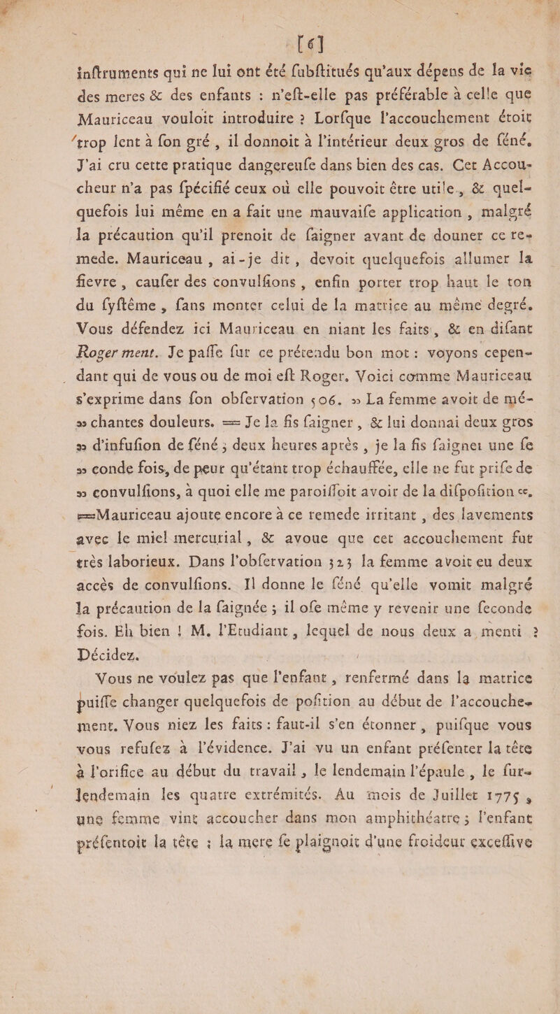 inflruments qui ne lui ont été fubditiiés qu’aux dépens de la vie des meres & des enfants : n’eft-elle pas préférable à celle que Mauriceau vouloir introduire ? Lorfque raccoucliement étoiç ^trop lent à fon gré , il donnoit à l’intérieur deux gros de féné. J’ai cru cette pratique dangereufe dans bien des cas. Cet Accou¬ cheur n’a pas fpccifîé ceux où elle pouvoit être utile , & quel¬ quefois lui même en a fait une mauvaife application , malgré la précaution qu’il prenoit de faigner avant de douner ce re- mede. Mauriceau, ai-je dit, devoir quelquefois allumer la fievre , caufer des convulfions , enfin porter trop haut le ton du fyftême , fans monter celui de la maciice au même degré. Vous défendez ici Mauriceau en niant les faits , & en difant B.o^er ment. Je palfc fur ce prétendu bon mot: voyons cepen¬ dant qui de vous ou de moi eft Roger. Voici comme Mauriceau s’exprime dans fon obfervation 506. « La femme avoir de mé- aa chantes douleurs. = Je la fis faigner , & lui donnai deux gros sa d’infufion de féné •, deux heures après , je la fis faignei une fe aa eonde fois-, de peur qu’étant trop échauffée, elle ne fut prife de aa çonvulfions, à quoi elle me paroilfoit avoir de la difpofition ce. pasMauriceau ajoute encore à ce remede irritant, des lavements avec le miel mercurial, & avoue que cet accouchement fut très laborieux. Dans l’obfervation 513 la femme alroiceu deux accès de çonvulfions. Il donne le féné quelle vomit malgré la précaution de la faignée j il ofe même y revenir une fécondé fois. Eh bien J M. l’Etudiant, lequel de nous deux a menti J Décidez. ' Vous ne voulez pas que l’enfant, renfermé dans la matrice puiffe changer quelquefois de pofition au début de l’accouche¬ ment. Vous niez les faits : faut-il s’en étonner , puifque vous vous refufez a l’évidence. J’ai vu un enfant préfenter la tête à l’orifice au début du travail, le lendemain l’épaule , le fur- lendemain les quatre extrémités. Au mois de Juillet 1775 ^ une femme vint accoucher dans mon amphithéâtre 3 l’enfanc