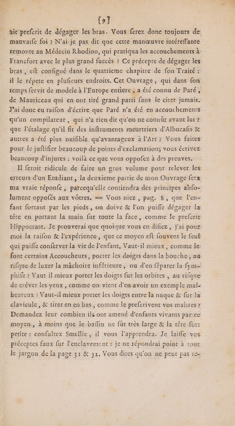 âk prefcrit de dégager les bras. Vous ferez donc toujours de mauvaife foi ? N’ai-je pas dit que cette manœuvre intéreffantc remonte au Médecin Rhodion, qui pratiqua les accouchements à Trancfort avec le plus grand fuccès ? Ce précepte de dégager les bras , efl: confîgné dans le quatrième chapitre de Ton Traité : il le répété en plulîeurs endroits. Cet Ouvrage , qui dans fou temps fervit de modèle à l’Europe entière , a été connu de Paré , de Mauriceau qui en ont tiré grand parti fans le citer jamais, Tai donc eu raifon d’écrire que Paré n’a été en accouchements qu’un compilateur , qui n’a rien dit qu’on ne coniuit avant lui > que l’étalage qu’il lit des inftruments meurtriers d’Albucafis 3c autres a été plus nuifibîe qu’avantageux à l’Art } Vous faites pour le juftifier beaucoup de points d’exclamationj vous écrivez beaucoup d’injures ; voilà ce que vous oppofez à des preuves. Il feroit ridicule de faire un gros volume pour relever les erreurs d’un Etudiant, la deuxieme partie de mon Ouvrage fera ma vraie réponfe , parcequ’elle contiendra des principes abfo» lument oppofés aux vôtres. === Vous niez , pag. 8 , que l’cn- faut Portant par les pieds , on doive 3c l’on puilTe dégager la tête en portant la main fur toute la face, comme le prefcrit Hippocrate. Je prouverai que quoique vous en diliez , j’ai pour moi la raifon & l’expérience , que ce moyen eft fouvent le feul qui puilTe conlerver la vie de l’enfant. Vaut-il mieux, comme le font certains Accoucheurs, porter les doigts dans la bouche , au rifque de luxer la mâchoire inférieure , ou d’en féparer la fyni- phiCe ? Vaut il mieux porter les doigts fur les orbites , au rifque de créver les yeux , comme on vient d’en avoir un exemple mal¬ heureux ? Vaut-il mieux porter les doigts entre la nuque & fur la clavicule , & tirer en en bas , comme le preferivent vos maures ? Demandez leur combien ils ont amené d’enfants vivants par ce moyen , à moins que le badin ne fût très large & la tere fort petite : confultez SmeMie , il vous l’apprendra. Je iai/Te vos préceptes faux fur l’enclavement : je ne répondrai point à tout le jargon de la page 51 3c 32,, Vqus dites qu’on ne peur pas rc»