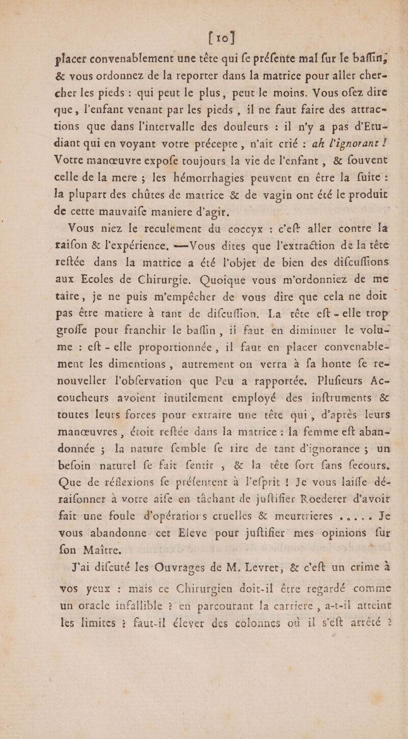 placer convenablement une tête qui Ce préfente mal fur le bafïîîîj & vous ordonnez de la reporter dans la matrice pour aller cher¬ cher les pieds : qui peut le plus, peut le moins. Vous ofez dire que, l’enfant venant par les pieds , il ne faut faire des attrac¬ tions que dans l’intervalle des douleurs : il n’y a pas d’Etu- diant qui en voyant votre précepte , n’ait crié ; ah l'i^noranz ! Votre manœuvre expofe toujours la vie de l’enfant, & fouvent celle de la mere ; les hémorrhagies peuvent en être la fuite : la plupart des chiites de matrice & de vagin ont été le produit de cette mauvaife maniéré d’agir. c) Vous niez le reculement du coccyx ; c’elf aller contre la raifon & l’expérience. —Vous dites que l’extraélion de la tête reftée dans la matrice a été l’objet de bien des difcufllons aux Ecoles de Chirurgie. Quoique vous m’ordonniez de me taire, je ne puis m’empêcher de vous dire que cela ne doit pas être matière à tant de difcufîlon. La tête eft - elle trop grolTe pour franchir le badin , ii faut en diminuer le volu¬ me : eft - elle proportionnée , il faut en placer convenable¬ ment les dimentions , autrement on verra à fa honte Ce re- nouveller l’obfervation que Peu a rapportée. Plufieurs Ac¬ coucheurs avoient inutilement employé des inftruments & toutes leurs forces pour extraire une tête qui , d’aptes leurs manœuvres , étoit reftée dans la matrice ; la femme eft aban¬ donnée 5 la nature femble fe rire de tant d’ignorance j un befoin naturel Ce fait fentir , & la tête fort fans fecours. Que de réflexions fe préientent à i’efprit i Je vous laiffe dé- raifonner à votre aife en tâchant de juftifier Roederer d’avoir fait une foule d’opératiors cruelles & meurtrières Je vous abandonne cet Eleve pour juflifier mes opinions fur fon Maître. J’ai difeuté les Ouvrages de M. Levret, & c’efl: un crime à vos yeux : mais ce Chirurgien doit-il être regardé comme un oracle infallible ? en parcourant la carrière , a-t-ii atteint les limites î faut-il élever des colonnes où il s’eft arrêté l