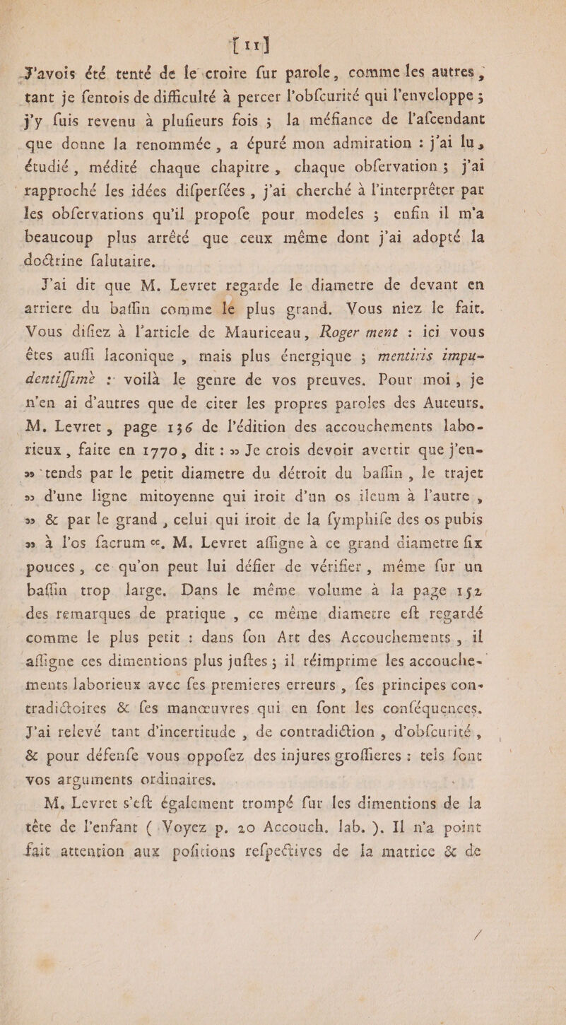 Tavoh été tenté âc le croire fur parole, comme les autres, tant je fentois de difficulté à percer robfcurité qui l’enveloppe ; j’y fuis revenu à plufieurs fois ; la méfiance de rafcendant que donne la renommée, a épuré mon admiration : jai lu^ étudié , médité chaque chapitre , chaque obfervation ; j’ai rapproché les idées dirperfées , j’ai cherché à l’interpréter par les obfervation s qu’il propofe pour modèles ; enfin il m’a beaucoup plus arrêté que ceux même dont j’ai adopté la dodrine falutaire. J’ai dit que M. Levret regarde le diamètre de devant en arriéré du batfin comme le plus grand. Vous niez le fait. Vous difiez à l’article de Mauriceau, Roger ment ; ici vous êtes aufii laconique , mais plus énergique ; mcntiris impu- dentijfime ; voilà le genre de vos preuves. Pour moi , je n’en ai d’autres que de citer les propres paroles des Auteurs. JVl. Levret, page 15^ de l’édition des accouchements labo¬ rieux , faite en 1770, dit : w Je crois devoir avertir que j’en- 39 tends par le petit diamètre du détroit du balfin , le trajet 33 d’une ligne mitoyenne qui iroit d’un os ileum à l’autre , 39 & par le grand , celui qui iroit de la fymphife des os pubis 35 à l’os facrum M. Levret afiigne à ce grand diamètre fix pouces, ce qu’on peut lui défier de vérifier , même fur un baflin trop large. Dans le même volume à la page ijz des remarques de pratique , ce même diamètre efl regardé comme le plus petit : dans fon Art des Accouchements , il aifigne ces dimentions plus juftes 5 il réimprime les accouche¬ ments laborieux avec fes premières erreurs , fes principes con- tradidoires & fes manœuvres qui en font les conféquenccs. J’ai relevé tant d’incertitude , de contradidion , d’obfcurité , &: pour défenfe vous oppofez des injures groffieres : tels font vos arguments ordinaires. M. Levret s’efl également trompé fur les dimentions de la tête de l’enfant ( Voyez p. 2,0 Accouch. lab. ). Il n’a point fait attention aux poficioas refpedivcs de la matrice de /