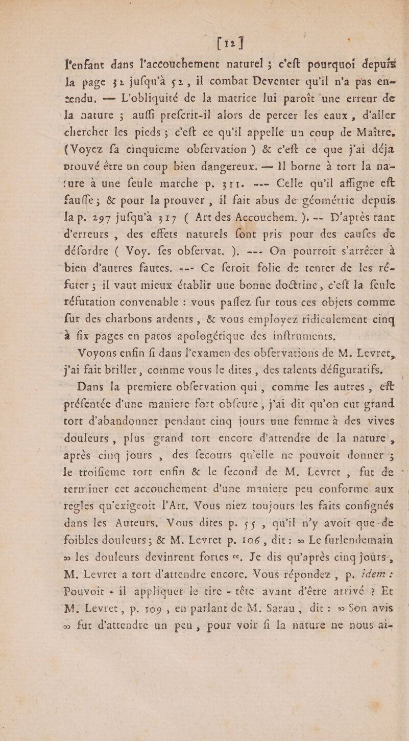 la page jz jufqn’à 51, il combat Deventer qu’il n’a pas en¬ tendu, — L’obliquité de la matrice lui paroît une erreur de la nature 5 aulïî prefcrit-il alors de percer les eaux , d'aller chercher les pieds 5 c’eft ce qu’il appelle un coup de Maître, (Voyez fa cinquième obrervation ) & c’eft ce que j’ai déjà Dfûuvé être un coup bien dangereux. — 11 borne à tort la na¬ ture à une feule marche p. 311. — Celle qu’il affigne eft faufie^ & pour la prouver , il fait abus de-géométrie depuis la p. 15)7 jufqu’à 317 ( Art des Accouchem. ).— D’après ranc d’erreurs , des elFets naturels (ont pris pour des caufes de défordre ( Voy. Tes obfervat. ). — On pourroit s’arrêter à bien d’autres fautes. —- Ce feroit folie de tenter de les ré¬ futer 3 il vaut mieux établir une bonne doétrine, c’effc la feule réfutation convenable : vous pafîez fur tous ces objets comme fur des charbons ardents , & vous employez ridiculement cinq à iix pages en patos apologétique des inflruments. Voyons enfin fi dans l’examen des obfervations de M, Levret, j’ai fait briller, comme vous le dites, des talents défîguratifs. Dans la première obfervation qui, comme les autres , eft préfentée d’une maniéré fort obfcure, j’ai dit qu’on eut grand tort d’abandonner pendant cinq jours une femme à des vives douleurs , plus grand tort encore d’attendre de la nature , après cinq jours , des fecours qu’elle ne pouvoir donner y le troifieme tort enfin & le fécond de M. Levret , fut de teririner cet accouchement d’une maniéré peu conforme aux réglés qu’exigeoit l’Arc. Vous niez toujours les faits confignés dans les Auteurs. Vous dites p* 55 , qu’il n’y avoit que de foibles douleurs; & M. Levret p. , dit : aa Le furlendemaia 33 les douleurs devinrent fortes «. Je dis qu’après cinq jours , M. Levret a tort d’attendre encore. Vous répondez , p. idem : Pouvoir - il appliquer le tire - tête avant d’être arrivé ? Et M. Levret, p. top , en parlant de M. Sarau , dit : ^ Son avis 03 fut d’attendre un peu , pour voir fi la nature ne nous ai-