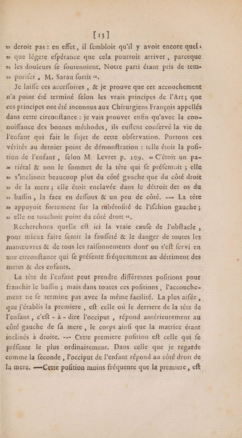 53 deroit pas: en effet, il fembloit qu’il y avoit encore quel* 30 que légère efpérance que cela pourroit arriver , parcequc 33 les douleurs le foiuenoient. Notre parti étant pris de teia- 30 porifcr , M,. Sarau fortit Je laiffe ces acceffoires , 8c je prouve que cet accouchement jî’a point été terminé félon les vrais principes de l’Artj que ces principes ont été inconnus aux Chirurgiens François appellés dans cette circonldance : je vais prouver enfin qu’avec la con- noiflance des bonnes méthodes, ils eufîenc confervé la vie de l’enfant qui fait le fujet de cette obfervation. Portons ces vérités au dernier point de démonftration : telle étoit la pofî- tion de l’enfant , félon M Levret p. 109. 30 C’étoit un pa- 3» riétal & non le fomraet de la tête qui fe préfentoit 5 elle 90 s*inclinoit beaucoup plus du côté gauche que du côté droit 30 de la mere 5 elle étoit enclavée dans le détroit des os du 30 badin , la face en deffous & un peu de côté. — La tête 30 appuyoit fortement fur la tubérofité de i’ifchion gauche 5 30 elle ne touchoit point du côté droit Recherchons quelle eft ici la vraie caufe de l’obftacle , pour mieux faire fentir la faudeté & le danger de toutes les manœuvres & de tous les raifonnements donc on s’ed: fervi en une circonftance qui fe préfente fréquemment au détriment des meres & des enfants. La tête de l’enfant peut prendre différentes podtions pouc franchir le badin ; mais dans toutes ces podtions , l’accouche¬ ment ne fe termine pas avec la même facilité. La plus aifée , que j’établis la première , eft celle où le derrière de la tête de l’enfant, c’eft - à - dire l’occiput , répond antérieurement au côté gauche de fa mere , le corps aind que la matrice étant inclinés à droite. — Cette première pofition eft celle qui fe préfente le plus ordinairement. Dans celle que je regarde comme la fécondé , Tocciput de l’enfant répond au côté droit de la mere. —Cecte podtioa moins fréquente que la première, eft