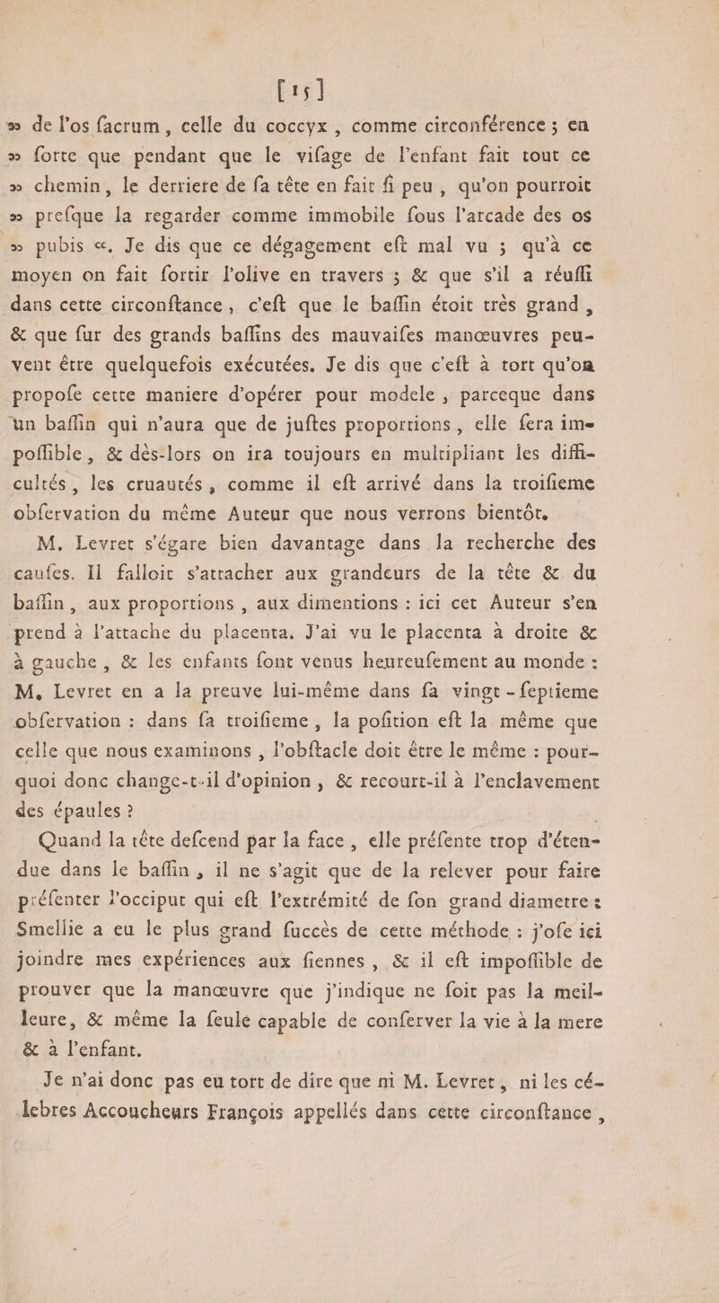 [■;] 93 de l’os facrum, celle du coccyx , comme circonférence ; en w forte que pendant que le vifage de l’enfant fait tout ce 33 chemin, le derrière de fa tête en fait fi peu , qu’on pourroit 33 prefque la regarder comme immobile fous l’arcade des oS 33 pubis Je dis que ce dégagement efi: mal vu j qu’à ce moyen on fait fortir l’olive en travers , Sc que s’il a réuffi. dans cette circonftance , c’ell: que le baffm étoit très grand , & que fur des grands ballins des mauvaifes manœuvres peu¬ vent être quelquefois exécutées. Je dis que c’eH à tort qu’oa propofe cette maniéré d’opérer pour modèle , parceque dans un baflin qui n’aura que de juftes proportions, elle fera im» podible, & dès-lors on ira toujours en multipliant les diffi¬ cultés , les cruautés, comme il eft arrivé dans la troifiemc cbfervation du même Auteur que nous verrons bientôt. M, Levret s’égare bien davantage dans la recherche des caufes. Il falloit s’attacher aux grandeurs de la tête ôc du balfin , aux proportions , aux dimentions : ici cet Auteur s’en prend à l’attache du placenta. J’ai vu le placenta à droite 8c à gauche , & les enfants font venus hejureufement au monde : M, Levret en a la preuve lui-même dans fa vingt - feptieme obfervation : dans fa troifîeme , la pofition eft la même que celle que nous examinons , l’oblfacle doit être le même : pour¬ quoi donc change-t-il d’opinion , ôc recourt-il à l’enclavement des épaules ? Quand la tête defeend par la face , elle préfente trop d’éten¬ due dans le badin , il ne s’agit que de la relever pour faire préfenter l’occiput qui efl: l’extrémité de fon grand diamètre t Smellie a eu le plus grand fuccès de cette méthode : j’ofe ici joindre mes expériences aux fîennes , il eft impofiible de prouver que la manœuvre que j’indique ne foit pas la meil¬ leure, 8c même la feule capable de conferver la vie à la mere & à l’enfant. Je n’ai donc pas eu tort de dire que ni M. Levret, ni les cé¬ lébrés Accoucheurs François appeliés dans cette circonftance ,