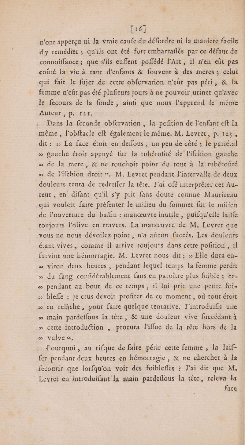 n*ont âpperçu ni la vraie caufe du défordre ni la maniéré facile d’y remédier j qu’ils ont été fort embarraiTés par ce défaut de connoiffance5 que s’ils euffent poiTédé l’Art, il n’en eût pas coûté la vie à tant d’enfants & fouvent à des meres 5 celui qui fait le fujet de cette obfervation n’eût pas péri , & la femme n’eût pas été plulieurs jours à ne pouvoir uriner qu’avec le fecours de la fonde , ainli que nous l’apprend le même Auteur , p. ixr. . Dans la fécondé obfervation , la poûtion de l’enfant efi: la meme , l’obftacle eft également le même. M. Levret, p. y dit : 35 La face étoit en delîous, un peu de côté j le pariétal 03 gauche étoit appuyé fur la tubérofité de l’ifchion gauche 03 de la mere , & ne touchoit point du tout à la tubéronté 33 de l’ifchion droit M. Levret pendant l’intervalle de deux douleurs tenta de redrefTer la tête. J’ai ofé interpréter cet Au¬ teur , en difant qu’il s’y prit fans doute comme Mauriceau qui vouloir faire préfenter le milieu du fommet fur le milieu de l’ouverture du balîin : manœuvre inutile , puifqu’elle laiife toujours l’olive en travers. La manœuvre de M. Levret que vous ne nous dévoilez point , n’a aucun fuccès. Les douleurs étant vives , comme il arrive toujours dans cette polition , il furvint une hémorragie. M. Levret nous dit ; 33 Elle dura en- 33 viron deux heures , pendant lequel temps la fem.me perdit 33 du fang conûdérablement fans en paroître plus foible 5 ce- 33 pendant au bout de ce temps , il lui prit une petite foi- 33 bleffc : je crus devoir profiter de ce moment, oii tout étoit 33 en relâche , pour faire quelque tentative. J’introduiûs une 33 main pardefTous la tête , 6c une douleur vive fuccédant à 33 cette introduédion , procura l’ifTue de la tête hors de la 33 vulve 'Pourquoi, au rifque de faire périr cette femme > la laif- fer pendant deux heures en hémorragie , 6c ne chercher à la recourir que lorfqu’on voit des foiblelTes ? J’ai dit que M. Levret en introduifant h main pardefTous la tête, releva la face