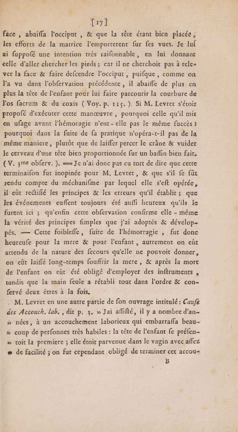 T17] fâce J abaifTa l’occiput , & que la tête étant bien pîàcéé ^ les efforts de la matrice remportèrent fur fes vues. Je lu{ ai fuppofé une intention très laifonnable j en lui doilnâiic celle d’aller chercher les pieds ; car il ne cherchoit pas à rele-» ver la face & faire defeendre l’occiput, puifque , comme on l’a vu dans l’obfervation précédente , il abaiffe de plus en plus la tête de l’enfant pour lui faire parcourir la courbure d® l’os facrum & du coxis ( Voy. p. ii^. ). Si M. Levret s’étoie propofé d’exécuter cette manœuvre , pourquoi celle qu’il mit en ufage avant l’hémoragie n’eut - elle pas le même fuccès 5 pourquoi dans la fuite de fa pratique n’opéra-t-il pas de la même maniéré, plutôt que de lailfer percer le crâne & vuider le cerveau d’une tête bien proportionnée fur un baflîn bien fait, ( V. 3^® obferv. ). n’ai donc pas eu tort de dire que cette terminaifon fut inopinée pour M. Levret, & que s’il fe fût rendu compte du méchanifme par lequel elle s’eft opérée, il eût reéfifîé les principes & les erreurs qu’il établit ; que les événements euffent toujours été aufîi heureux qu’ils le furent ici 3 qu’enfîn cette obfervation confirme elle - même la vérité des principes (impies que j’ai adoptés & dévelop¬ pés. — Cette foibieffe , fuite de l’hémorragie , fut donc heureufe pour la mere & pour l’enfant , autrement on eue attendu de la nature des fecours qu’elle ne pouvoir donner, on eût laifTé long-temps fouffrir la mere , & après la mort de l’enfant on eût été obligé d’employer des inftruments , tandis que la main feule a rétabli tout dans l’ordre & con- fervé deux êtres à la fois. M. Levret en une autre partie de Ton ouvrage intitulé: Ca^/è des Accoüch. lah, , dit p. 3. >3 Jai afiifté, il y a nombre d’an- M nées, à un accouchement laborieux qui embarrafla beau- 55 coup de perfonnes très habiles : la tête de l’enfant fe préfen- « toit la première 3 elle étoit parvenue dans le vagin avec afTcï^ «I de facilité 3 on fut cependant obligé de terminer cet accoa* B