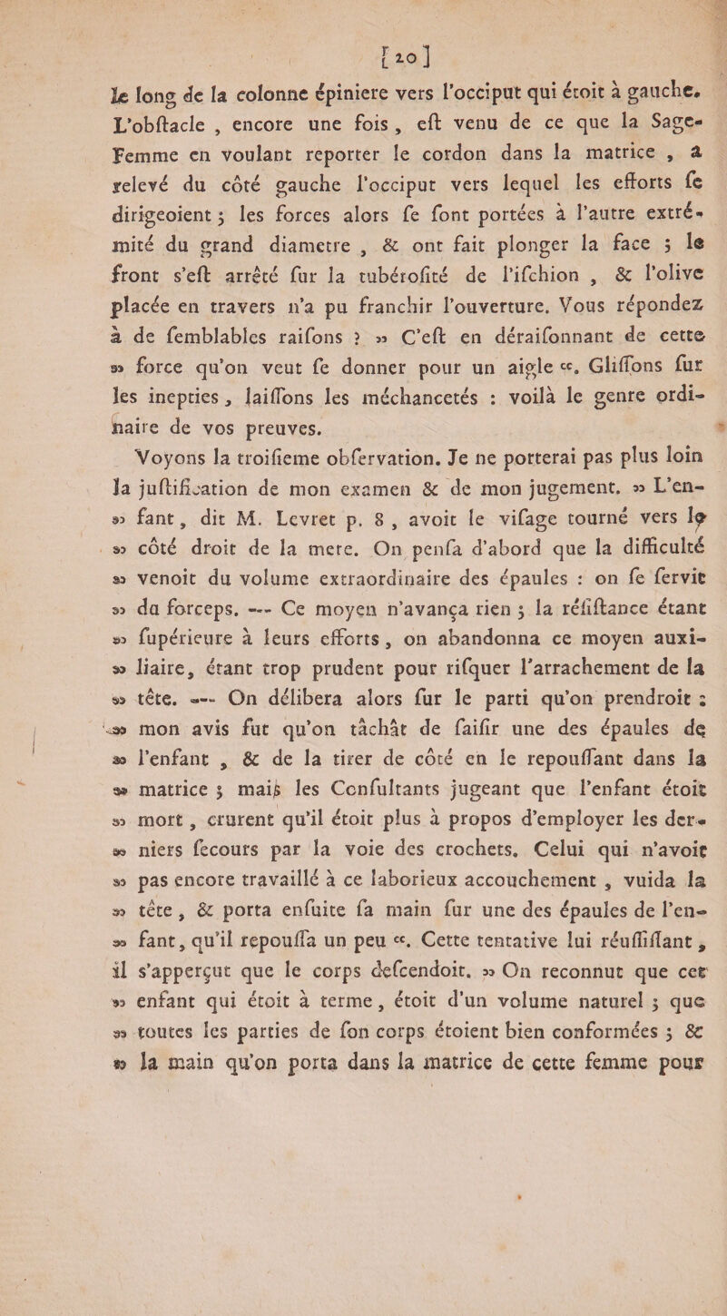 [lo] le long de la colonne epiniere vers l’occipui qui éroit à gauclic. L’obftacle , encore une fois , eft venu de ce que la Sage- Femme en Voulant reporter le cordon dans la matrice , a relevé du côté gauche l’occiput vers lequel les efforts fe dirigeoient 5 les forces alors fe font portées à l’autre extré-» mité du grand diamètre , & ont fait plonger la face ; lô front s’efl: arrêté fur la tubétoffté de l’ifchion , & l’olive placée en travers n’a pu franchir l’ouverture. Vous répondez à de femblables raifons ? « C’eft en déraifonnant de cette m force qu’on veut fe donner pour un aigle ^c, Glilïoî^s fur les inepties j jaiffbns les méchancetés : voilà le genre ordi¬ naire de vos preuves. Voyons la troifieme obfervation. Je ne porterai pas plus loin îa juftification de mon examen & de mon jugement, n L’en- s>3 fant, dit M. Levret p. 8 , avoit le vifage tourné vers 1^ . côté droit de la mere. On penfa d’abord que la difficulté 33 venoit du volume extraordinaire des épaules : on fe fervic 33 du forceps. — Ce moyen n’avança rien 5 la rélîftance étant ©3 fupérieure à leurs efforts, on abandonna ce moyen auxi- 33 liaire, étant trop prudent pour rifquer Tarrachement de la 33 tête. —“ On délibéra alors fur le parti qu’on prendroit ; ^ mon avis fut qu’on tâchât de faifir une des épaules de 30 l’enfant , &: de la tirer de côté en le repouflant dans la 9» matrice 5 maijS les Ccnfultants jugeant que l’enfant étoit 33 mort, crurent qu’il étoit plus à propos d’employer les der- 39 niers fecours par la voie des crochets. Celui qui n’avoiç 33 pas encore travaillé à ce laborieux accouchement , vuida la 33 tête, & porta enfuite fa main fur une des épaules de l’en- î»a fant, qu’il repouffa un peu Cette tentative lui réufliffant , il s’apperçut que le corps defeendoit. 33 On reconnut que cet 93 enfant qui étoit à terme, étoit d’un volume naturel 5 que 33 toutes les parties de fon corps étoient bien conformées 5 8c n la main qu’on porta dans la matrice de cette femme pour