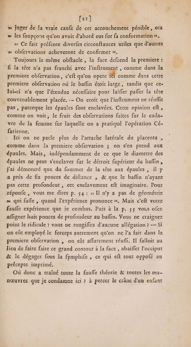 53 ju^er êe la vraie caufe de cet accouchement pénible, ota aa les foupçons qu’on avoit d’abord eus fur fa conformation «, M Ce fait préfente diverfes circonftances utiles que d’autres 35 obfervations achèveront de confirmer «, Toujours le meme obftacle , la face defeend la première : fl la tête n’a pas franchi avec l’inftrument , comme dans la première obfervation, c’eft qu’on opéré ilà comme dans cette première obfervation oii le bafîîn étoit large, tandis que ce¬ lui-ci n’a que l’étendue néceffaire pour laifTer pafTer la tête convenablement placée. -- On croit que l’iiiftiument ne réufïit pas, pareeque les épaules font enclavées. Cette opinion efl:, comme on voit, le fruit des obfervations faites fur le cada¬ vre de la femme fur laquelle on a pratiqué l’opération Cé- farien ne. Ici on ne parle plus de l’attache latérale du placenta , comme dans la première obfervation 5 on s’en prend aux épaules. Mais, indépendamment de ce que le diamètre des épaules ne peut s’enclaver fur le détroit fupérieur du bafTin , j’ai démontré que du fommet de la tête aux épaules , il y a près de fîx pouces de diflance , Sc que le bafîîn n’ayant pas cette profondeur , cet enclavement eft imaginaire. Pour réponfe , vous me dites p. 54 : 33 II n’y a pas de géométrie a» qui fafîe , quand l’expérience prononce Mais c’eft votre faulfe expérience que je combas. Puis à la p. 55 vous ofez afïigner huit pouces de profondeur au bafîîn. Vous ne craignez point le ridicule ? vous ne rougiffez d’aucune allégation ? — Si on eût employé le forceps autrement qu’on ne l’a fait dans la première obfervation , on eût affurement réuflî. Il falloit au lieu de faire faire ce grand contour à la face , abaiffer l’occiput Sc le dégager fous la fymphife , ce qui eft tout oppofé au précepte imprimé. Oiî donc a traîné toute la fauffe théorie & toutes les ma- aœuvres que je condamne ici ? à percer le crâne d’un enfant