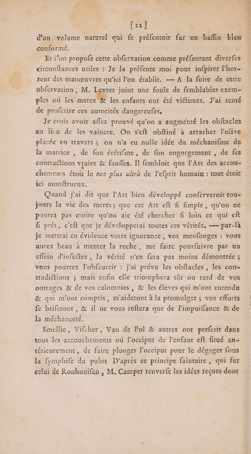 (l*un volume naturel qui fe préfentoit fur itii baffin bîefô conformé. Et Ton propofe cette obfervation comme préfentant diverfes circonftances utiles ? Je la préfente mol pour infpirer l’hor¬ reur des manœuvres qu’ici l’on établit. — A la fuite de cette obfervation, M. Levret joint une foule de femblable? exem¬ ples oii les meres Sc les enfants ont été vidiraes. J’ai tenté de profcrire ces autorités dangereufes. Je crois avoir alTez prouvé qu’on a augmenté les obftacles au lieu de les vaincre. On s’eft obftiné à arracher l’olive placée en travers ; on n’a eu nulle idée du méchanifmc de la matrice , de fon érétifme , de fbn engorgement , de fes contradions vraies & faulTes. Il fembloit que l’Art des accou- chemenrs étoit le nec plus ultra de l’efprit humain : tout étoit ici raonftrueux. Quand j’ai dit que l’Art bien développé conferveroit tou- |ours la vie des meres; que cet Art efi: fî fimple , qu’on ne pourra pas croire qu’on aie été chercher fî loin ce qui eft fi près 5 c’eft que je développerai toutes ces vérités. —par-là |e mettrai en évidence votre ignorance, vos menfonges : vous aurez beau à meuter la ruche j me faire pourfuivre par un elTcin d’infedes , la vérité n’en fera pas moins démontrée > vous pourrez l’obfcurcir : j’ai prévu les obftacles , les con- tradidions ; mais enfin elle triomphera tôt ou tard de vos outrages & de vos calomnies , & les éleves qui m’ont entendu & qui m’ont compris , m’aideront à la promulgcr ; vos efforts fe briferont, & il ne vous reftera que de l’impuifTance & de îa méchanceté, Smellie 5 Vifeher , Van de Pol & autres ont preferit dans tous les accouchements od l’occiput de l’enfant eft fitué an¬ térieurement , de faire plonger l’occiput pour le dégager fous îa fymphife du pubis D’après ce principe faîutaire , qui fut celui de Ronhouifen , M, Camper renverfe les idées reçues doirc