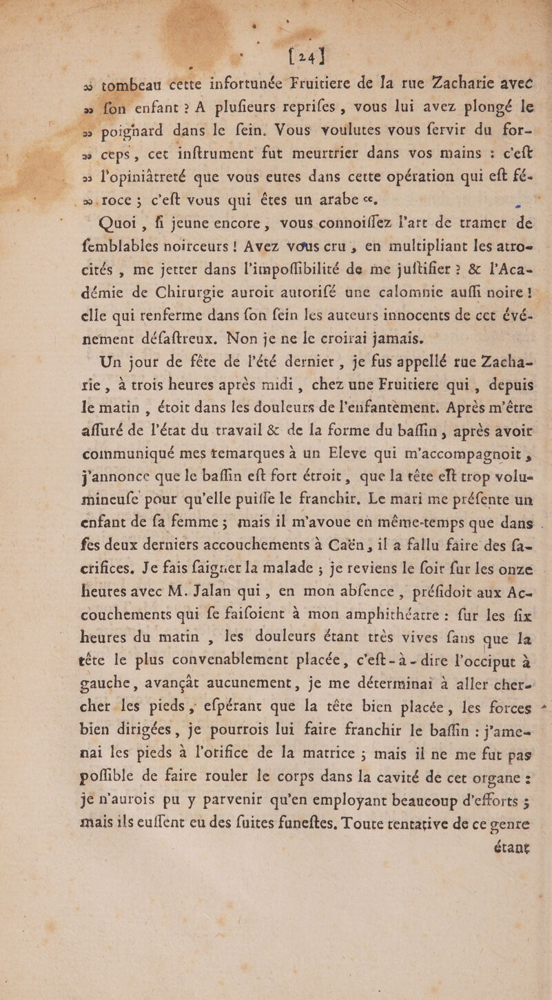 (2-4] 0 33 tombeau cette infortunée Fruitière de la rue Zacharie avec » Ton enfant ? A plufieurs reprifes , vous lui avez plongé le 3ï poignard dans le fein. Vous voulûtes vous fervir du for- 39 ceps, cet inftrument fut meurtrier dans vos mains : c’eft 33 ropiniâtreté que vous eûtes dans cette opération qui eft fé- 33. roce 5 c’eft vous qui êtes un arabe Quoi , fi jeune encore, vous connoiflez Fart de tramer de fcmblables noirceurs ! Avez vefus cru , en multipliant les atro* cités , me jetter dans l’irapoflîbilité de me JulHfier î & l’Aca¬ démie de Chirurgie auroit autorifé une calomnie aufïl noire î elle qui renferme dans fon fein les auteurs innocents de cet évé¬ nement défaftreux. Non je ne le croirai jamais. Un jour de fête de l’été dernier, je fus appelié rue Zacha¬ rie , à trois heures après midi, chez une Fruitière qui, depuis Je matin , étoic dans les douleurs de l’enfantement. Après m’être alTuré de l’état du travail 8c de la forme du baffin, après avoir communiqué mes remarques à un Eleve qui m’accompagnoit, j’annonce que le bafïin eft fort étroit, que la tête eft trop volu- mineufe pour qu’elle puilfe le franchir. Le mari me préfente un enfant de fa femme ; mais il m’avoue en même-temps que dans fes deux derniers accouchements à Ca'én, il a fallu faire des fa- crifices. Je fais faigner la malade j je reviens le foir fur les onze heures avec M. Jalan qui, en mon abfence , préfidoit aux Ac¬ couchements qui fe faifoient à mon amphithéâtre ; fur les fix lieures du matin , les douleurs étant très vives fans que la tête le plus convenablement placée, c’eft-à-dire l’occiput à gauche, avançât aucunement, je me déterminai à aller cher¬ cher les pieds, erpéranc que la tête bien placée , les forces bien dirigées, je pourrois lui faire franchir le baffin : j’ame¬ nai les pieds à l’orifice de la matrice j mais il ne me fut pas poffible de faire rouler le corps dans la cavité de cet organe : je n’aurois pu y parvenir qu’en employant beaucoup d’efforts 5 mais ils euffent eu des fuites funeftes. Toute tentative de ce genre étant