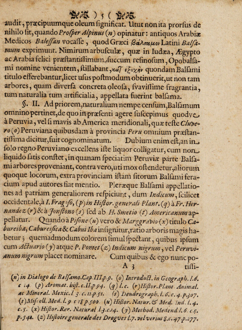 audit, praecipimmque oleum fignificat. Utut non ita prorllis de niliilo fit, quando Profper Alpinus (n) opinatur: antiquos Arabiae Medicos ^ quod GrasciLatini mum exprimunt. Nimirum arbufculae, quae in ludsea, i^gypto ac Arabia felici praeftantiffimuiiiofuccum refinofum, Opobalfa- mi ncmiine venientem,ftillabant,«:a7’ iloxiiv quondamBalTami titulo efFerebantur,licet ufus poftmodumobtiniierit,ut non tam arbores, quam diver/a concretaoleola, fvavifiime fragrantia, tum naturalia tum artificialia, appellata flierint bal&rna. II. Ad priorem,naturalium nempe cenfum^Ballamimi omnino pertinet,de quo in praefenti agere fulcepimus quodvo aPeruvia,velfimavis ab America meridionali, quae tefteC/^}?^'- /•i? ((?)Peruviana quibusdam a provincia Peru omnium prseftan- tifilma dicitur,fuit cognominatum. Dubium enim eft,an inL» folo regno Peruviano excellens ifie liquor colligatur, cum noru liquido latis confiet, in quanam Ipeciatim Peruviee parte Balfa* mi arbores proveniant, contra vero,uti mox ofiendetur,aliorum quoque locorum, extra provinciam iftam fitorum Balfami fera¬ cium apud autores fiat mentio. Pleraque Balfami appellatio¬ nes ad patriam generaliorem relpiciunt, dum Indicum occidentale,a/.Fragn/dy (p)inHiftor,generali Piant.{q) aFr.Her- nandez (r')Scz Jonftono (s) fed ab H. Smetio (f) Americanum pellatur, Qi^ndo a Pijone (jP) vero & MarggraiDioijx) titulo Ca- bureibay Caburetjtca&i Cabui Ibainfignitur,ratio arboris magis ha¬ betur 3 quemadmodum colorem (imul lped:ant, quibus ipfum cum ABiiario {y) atque P. Pomet {z) Indicum nigrum, vel Peruvi^ /mumnigrum placet nominare. Cum quibas & ego nunc po- A 3 tifii- (») in Dialogo de Balfamo.CapJILp.p. {p) IntroduB. in Geograph. IJ. e (p) Arornat. bift,€.IIpp^. (gjl.c, {/)HiJlor,Plam. Animat. AC MtneraL Mexic. l p c. up ji. (s) Dendrogrnph. L d. c. pp.joy. I {t)Mi[cAl.Med.Lp ci^ppoo (u) Hiflor. Natur, (f Med. IndJ.p. i (x) Hiftor. Rer. Natural lgc.ip. {y) Meibod. Medendd.a. c.f. y (g)IIftoiregeneraledesDrogvesLj.velverm$.€.^yp.zyj.
