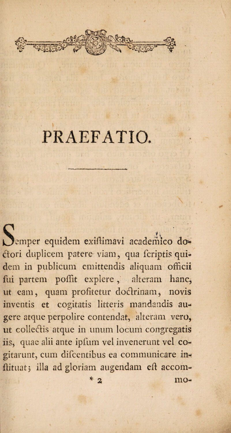 / PRAEFATIO. C . ... ' Oemper equidem exiftimavi academico do* ctori duplicem patere viam , qua fcriptis qui* dem in publicum emittendis aliquam officii fui partem poffit explere, alteram hanc, ut eam, quam profitetur doctrinam, novis inventis et cogitatis litteris mandandis au¬ gere atque perpolire contendat, alteram vero, ut colledis atque in unum locum congregatis iis, quae alii ante ipfum vel invenerunt vel co¬ gitarunt, cum difeentibus ea communicare in* ffituatj illa ad gloriam augendam eft accom- mo- %