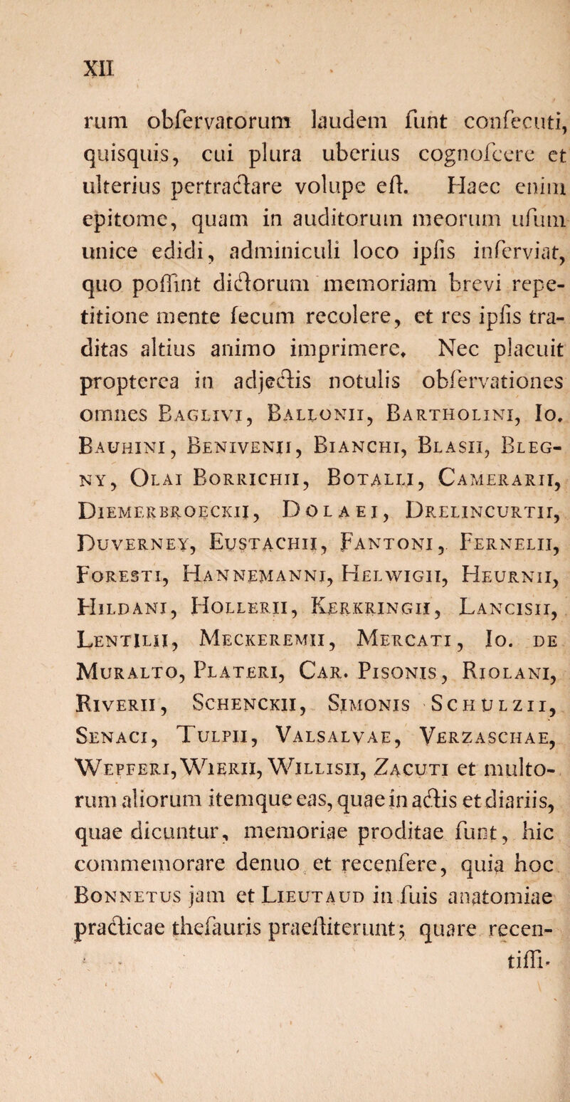 rum obfervatorum laudem funt confecuti, quisquis, cui plura uberius cognofcere et ulterius pertractare volupe eft. Haec enim epitome, quam in auditorum meorum ufum unice edidi, adminiculi loco ipfis inferviat, quo poffint didorum memoriam brevi repe¬ titione mente fecum recolere, et res ipfis tra¬ ditas altius animo imprimere. Nec placuit propterea in adjedis notulis obfervationes omnes Baglxvj, Ballonii, Bartholini, Io. Bauhini, Benivenii, Bianchi, Blasii, Bleg- ny, Qlai Borrichii, Botalu, Camerarii, Diemerbroeckij , D o l a e i, Drelincurtu, Duverney, Evstachii, Fantoni, Fernelii, Foresti, Ha n nem an ni, Helwigii, Heurnii, Hildani, Hollerii, Kerkringii, Lancisii, Lentilii, Meckeremii, Mercati, Io. de Muralto, Plateri, Car. Pisonis, Rjolani, Riverii, Schenckii, Simonis Schulzii, Senaci, Tulpii, Valsalvae, Verzaschae, Wepferi, Wierii, Willisii, Zacuti et multo¬ rum aliorum itemqueeas, quae in adis et diariis, quae dicuntur, memoriae proditae fuot, hic commemorare denuo et recenfere, quia hoc Bonnetus jam et Lieutaud in fuis anatomiae pradicae theFauris praeiliterunt; quare recen- tiffi-