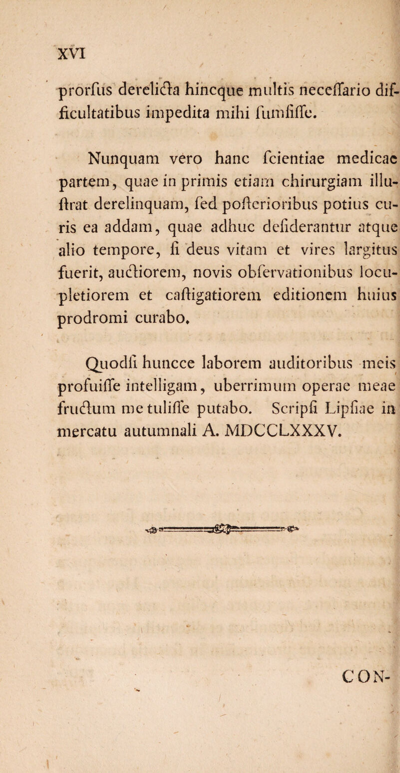 / XVI , . ; | i, fr * r * prorfus derelida hincque multis neceffario dif¬ ficultatibus impedita mihi fumiiffe. Nunquam vero hanc fcientiae medicae partem, quae in primis etiam chirurgiam illu- ftrat derelinquam, fed poficrioribus potius cu¬ ris ea addam, quae adhuc defiderantur atque alio tempore, fi deus vitam et vires largitus fuerit, audiorem, novis obfervationibus locu¬ pletiorem et caftigatiorem editionem huius prodromi curabo» Quodfi huncce laborem auditoribus meis profuiffe intelligam, uberrimum operae meae frudum metulifie putabo. Scripfi Lipfiae in mercatu autumnali A. MDCCLXXXV. C O N- 1