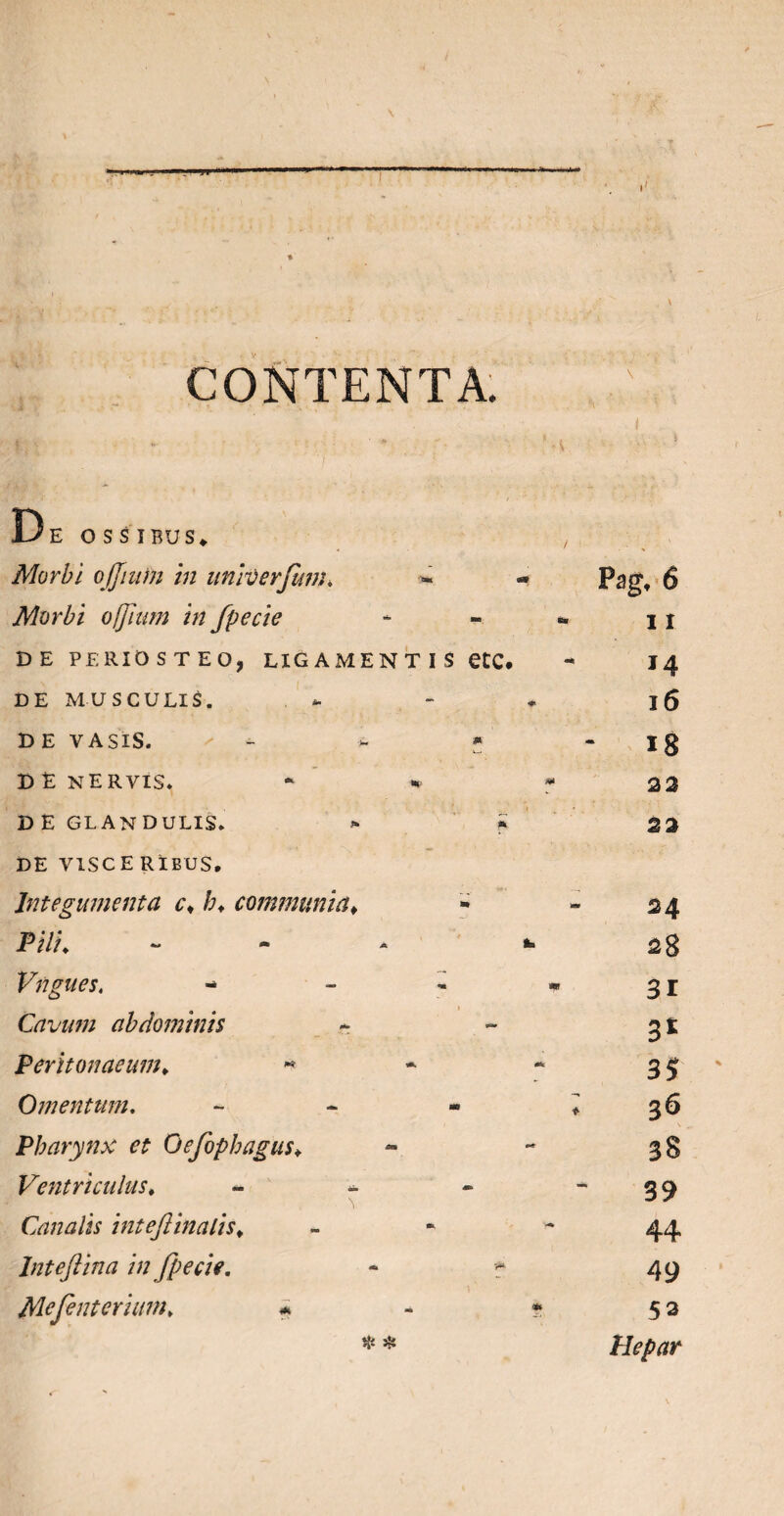 \ ,, J . CONTENTA. De ossibus* Morbi, ojjiuin in univerfum* Morbi ojjiwn in fpecie DE PERIOSTEO, LIGAMENTIS etC. DE MUSCULIS. DE VASIS. - * * D E NERVIS. * D E GLANDULIS. > | DE VISCE RlBUS, Integumenta c< /;. communia♦ Pili. Vngues. - Cavutu abdominis Peritonaeum. ■* Omentum. - Pharynx et Oefophagus♦ Ventriculus♦ - Canalis inteflinalis* Inteftina in fpecie. - f Mejent er i um. # * # Pag, 6 1 I 14 l6 18 2 2 22 24 28 31 3* 35 36 38 39 44 49 53 Hepar