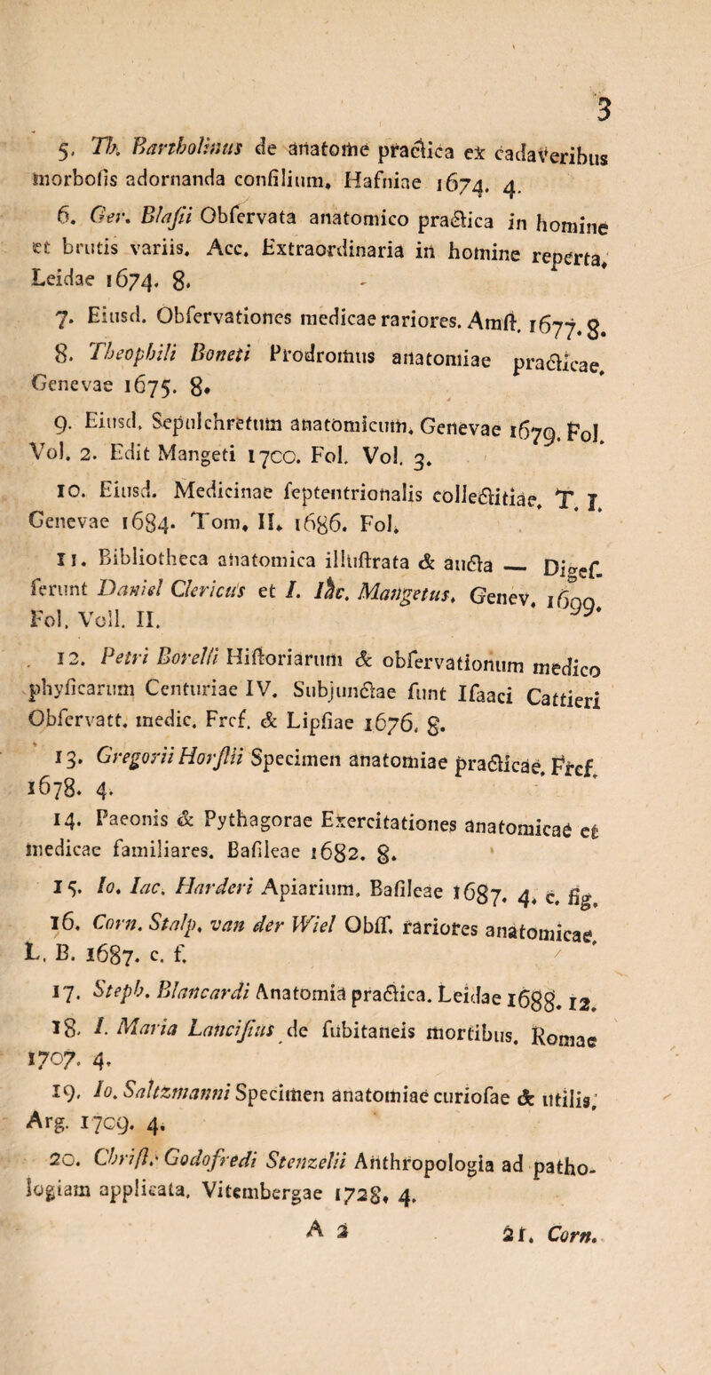 5. 71.'k Bartholinus de aiiatome praelica ex cadaveribus morbofis adornanda confilium, Hafniae 1674, 4 6. Ger. Blafii Gbfervata anatomico pra&ica in homine ct brutis variis. Acc. Extraordinaria in homine reperta, Leidae 5674. 8* 7. Eiusd. Obfervationes medicae rariores. Amft. jfiyj g 8. Theophili Boneti Prodromus anatomiae pra&icae, Genevae 1675. 8* 9. Eiusd, Sepulchrefmn anatomicum* Genevae 1679. F0J Vol. 2. Edit Mangeti 17CO. Fol. Vol, 3. 10. Eiusd. Medicinae feptentrionalis colie&itiae, T J Genevae 1684* Tom, II, 1686. Fol. 11. Bibliotheca anatomica illiiftrata & au&a _ Dicref ferunt Damel Clericus et /. ihc. Matigetus, Genev 1610 Fol. Voll. II. * ^ , 12. Petri BoreiH HiRoriarum & obfervatiohum medico phyficarum Centuriae IV. Subjundae funt Ifaaci Cattieri Obfcrvatt. medie, Frcf. & Liphae 1676. g. 13. Gregarii HorJUi Specimen anatomiae pra&icae, Frcf 1678. 4. 14. Paeonis & Pythagorae Exercitationes anatomicae efc medicae familiares. Bahleae 1682. 8. 14. Io. Iac. Harderi Apiarium, Bafileae l6Sj, 4. c. 16. Corn. Stalp, van der Wiel ObfT, rariores anatomicae L, B. 1687. c« £ 7 17. Steph. Blancardi Anatomia pra&ica. Leidae l6gg. 12 Ig. I. Maria Lalicijius de fubitaneis mortibus. Romae 1707. 4, 19, Io. Saltzmanni Specimen anatomiae curiofae & utilis, Arg. 1709. 4, 20. Cbriflr Godofredi Stenzelii Anthropologia ad patho- logiam applicata, Viumberg3e 1728, 4. A 2 2i. Corn.