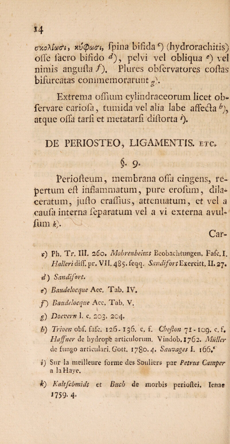 H HvQvcri, fpina bifidac) (hydrorachitis offe lacro bifido ^), pelvi vel obliqua e) vel nimis angufta /), Plures obfervatores collas bifurcatas commemorarunt *). £> Extrema olfium cyliodraceorum licet oh- fervare cariofa, tumida vel alia labe affe&a &), atque olla tarli et metatarfi diflorta *). * ■ • DE PERIOSTEO, LIGAMENTIS, etc, $• 9- feriofleum, membrana offa cingens, re¬ pertum eft inflammatum, pure erofum, dila¬ ceratum, jufto craflius, attenuatum, et vel a •caufa interna feparatum vel a vi externa avul- fum tt). Car¬ ar) Ph. Tr. III. 260• Mobrenhems Beobaclitungen, Fafc. I. Halleri difli pr. VII. 485» feqq, SandifortExercitt. II» 27* d) Sandifort. t) B aude Io eque Acc. Tab. IV, f) Baudelocque Acc. Tab. V. g) Doevern 1. c. 203. 204» h) Trioen obf. fafc. 126- 136. c. f. Cbefton 71- 109. c. f, Haffner c!e bydropb articulorum. Vindob. 1762. Mulier de fungo articulari. Gott, 1780.4» Sauvages I. 166/ i) Sur la meilleure forme des Souliers par Petrus Carnper a laHaye. k) Kahfcbmidt et Buch de morbis perioftei, lenae 1759*4«