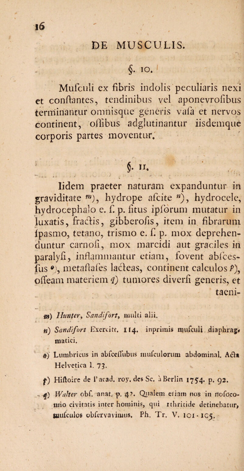 DE MUSCULIS. §• 10. Mufculi ex fibris indolis peculiaris nexi et conflantes, tendinibus vel aponevroiibus terminantur omnisque generis vafa et nervos continent, oflibus adglutinantur iisdemque corporis partes moventur* §■ *** - A-4. 4 - > i ■ ' ' * * ' * * ' ' ' v ■* Iidem praeter naturam expanduntur in graviditate m), hydrope afeite w), hydrocele, hydrocephalo e. fi p. iitus ipforum mutatur in luxatis, fractis, gibberofis, item in fibrarum fpasmo, tetano, trismo e. f. p. mox deprehen¬ duntur carnofi, mox marcidi aut graciles in paralyfi, inflammantur etiam, fovent abfces- fus *), metaflafes lacteas, continent calculos P\ offearn materiem <l) tumores diverfi generis, et taeni- m) Hunfer, Sandifort, multi alii. i.. > , j . ■ »» - •' * * - - ♦ ; .... n) Sandifort Exercite 114. inprimis irjufculi diaphrag* matici. #) Lumbricus irt abfceflubus mufctilorum abdominal. Acia Helvetica 1. 7?. f) Hiftoire de 1’acad. roy, des Sc. uBerlin 1754. p. 92. W'alter obf. anat. p. 4?. Qualem etiam nos in nofoco- iiiio civitatis inter hominis, qui rthritide detinebatur, tmifculps obfervavimus* Ph. Tr. V. 101*105.