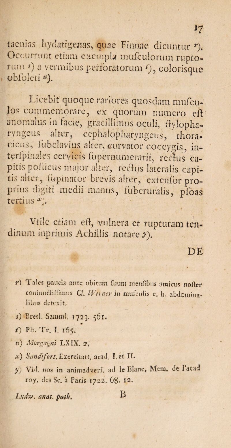 J7 taenias hydatigenas, quae Finnae dicuntur r). Occurr unt etiam exempla mufculorum rupto¬ rum •>) a vermibus perforatorum *), colorisque oblbieti«). Licebit quoque rariores quosdam mufeu- los commemorare, ex quorum numero e 11 anomalus in facie, gracillimus oculi, Mylopha¬ ryngeus alter, ccphalopharyngeus, thora¬ cicus, iubclavius alter, «urvator coccygis, in- terlpinales cervicis fuperimmerarii, reclus ca¬ pitis pofiicus major alter, reclus lateralis capi¬ tis alter, fupinator brevis alter, extenfor pro¬ prius digiti medii manus, iubcruralis, pfoas tertius x. A Vtile etiam efl, vulnera et rupturam ten¬ dinum inprimis Achillis notare y). DE r) Taics paucis ante obitum fmim mentibus amicus nofter coniimdifiimus C/. Werncr in mufciilis c. h. abdomina, iibus detexit. j) Bresl. Samnii. 1723. 561. f) Ph. Tr. I. 165. tt) Morgagni LXIX. 2. a) Sandifort. Exercilatt, acad, !, et IT. yj Vid. nos in animadverf. ad Ic Tilanc* Meni, de 1 aead roy. des Sc. ii Paris 1722. 6g. 12. B Ludiv. an at. patk>