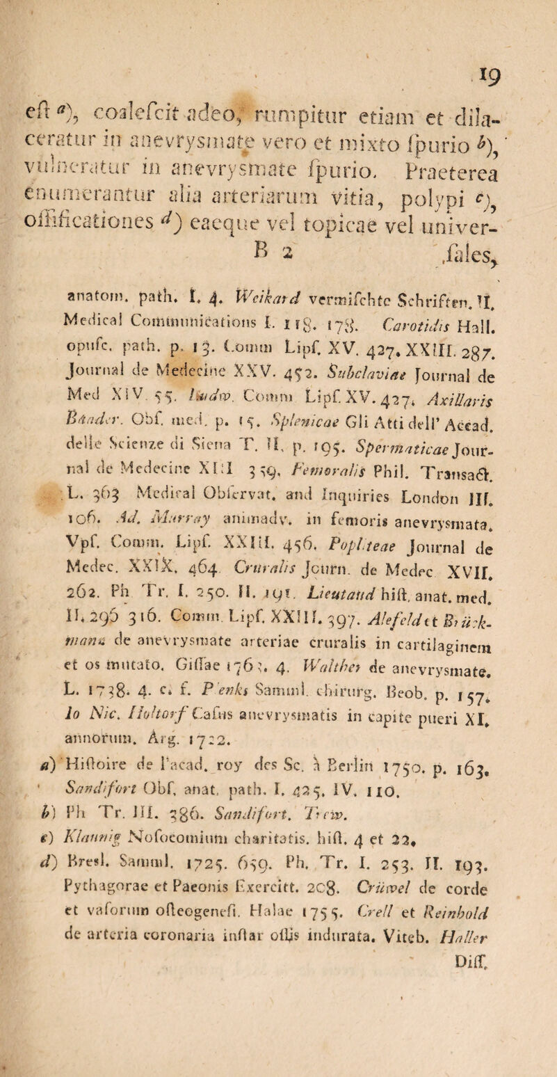 efr*7), coalefcit adfeof rumpitur etiam et dila¬ ceratur in anevrysmate vero et mixto fpurio *) vulneratur in anevrysmate fpurio. Praeterea enumerantur alia arteriarum vitia, polypi c) oiFificationes d) eaeque vel topicae vel univer- K 2 .fales, anatom. patii, 1,4. Wcikatd vermifchtc Schriftfn. II. MedicaS Communications I, 1 rg. 17& Carotidis Hali, opufe. path. p, 13. Comui Lipf XV. 427. XXIII. 287. Journal de Medecine XXV. 4^2. 'Subclaviae Journal de Med X1V 55. hiidw. Cottim Lipf. XV. 427» Axillaris BaruLr. Obf. m e vi. p. Splenicae Gli Atti delP Accad. delle Scicnze di Siena T. II. p. 195. Spermaticae Jour- nai dc Medecine XLI 339, Femoralis Pbil. Transadf L. 363 Mcdiral Obfcrvat. and Inquiries London Jlf 106. Ad. Marray artimadv. in femoris anevrysniata. Vpf. Conum Lipf XXIU. 456. Popliteae Journal de Medec. XXIX. 464 Cruralis Jctirn. de Medec XVII. 262. Ph I r. I. 250. FI. jgi. deutatid hift, anat. tned. II* 29D 316. Comm Lipf XXIIL 397. Alefeldit Brii:k- iiiana de anevrysmate arteriae cruralis in cartilaginem et os imitato. Cillae i 76 4. Walther de anevrysmate. P* t / 33* 4* ^4 L i efflLb SammS. chirurg, lleob. p j ^7 Io Nic. /Ivltorf Cafus anevrysinatis in capite pueri XI, annorum. Arg. 1722. a) Hiftoire de 1’acad, roy des Sc. a Eeriiii 1750. p. 163, Sandifort Obf, anat, path. I. 425. IV, 110. b\ Ph Tr. JIX. 3B6. Sandifort. Tuiv. e) Klarwig Nofocomium charitatis. hifl. 4 et 22, d) Bresl. Samnii. 1725. 639. Ph. Tr. I. 253. II. 193. Pythagorae et Paeonis Exercitt. 2Cg. Criiwel de corde et va forum ofleogenefi. Halae 1755. Crell et Reinbold de arteria coronaria inflat olfis indurata. Viteb. Haller Diir,