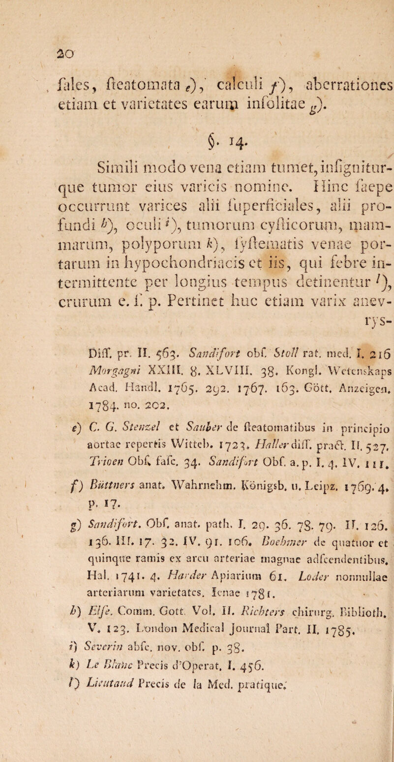 lal.es, fteatomata *),’ calculi/), aberrationes etiam, ct varietates earum infolitae ^). §• 14- Simili modo vena etiam tumet,infigtiitur- que tumor eius varicis nomine. Hinc faepe occurrunt varices alii fuperficiales, alii pro¬ fundi £), oculi *), tumorum cyilieorum, mam¬ marum, polyporum/c), iyftematis venae por¬ tarum m Hypochondriacis et iis, qui febre in¬ termittente per longius tempus detinentur crurum e. ii p. Pertinet huc etiam varix anev- rys- DifT. pr. II. 563. Saudifort ob{.'Sicli rat. med. I. 216 Morgagni XXIII. 8* XLVIII. 38. Kongl. Wetenskaps Acad. Handl. 1765. 292. 1767. 163. Gott. Anzeigcn* I784. 110. 202. e) C. G. Stettzel et Saab er de fleatomatibus in principio aortae repertis Witteb. 1723. Hali er difT. praGt. I f. 527. Trioen Obiv fafe. 34. Sandifort Obf. a.p. I. 4, IV, 1 f) Buttners anat. Wahrnchm. Konigsb. u. Leipz. 1769. 4* P. i?. g) Sandifort♦ Obf. anat. path. I. 29. 36. 73. 79. IF. 126. 136. IIf* 17* 3 *-• IV» 9 C m6. Boebmer de quatuor et quinque ramis ex arcu arteriae magnae adfcendentibus* Ha!. 1741. 4. Harder Apiarium 61. Loder nonnullae arteriarum varietates. lenae 5781. /j) ffije. Comm. Gott. Vol. II. Ricbters chirurg, Biblioth. V. 123. London Medical Journal Part. II. 1785. ?) Severin abfc. nov. obf. p. 38. k) Le Bhtoc Precis cPOperat, 1. 456. /) Lient and Precis de Ia Med. piafique.'