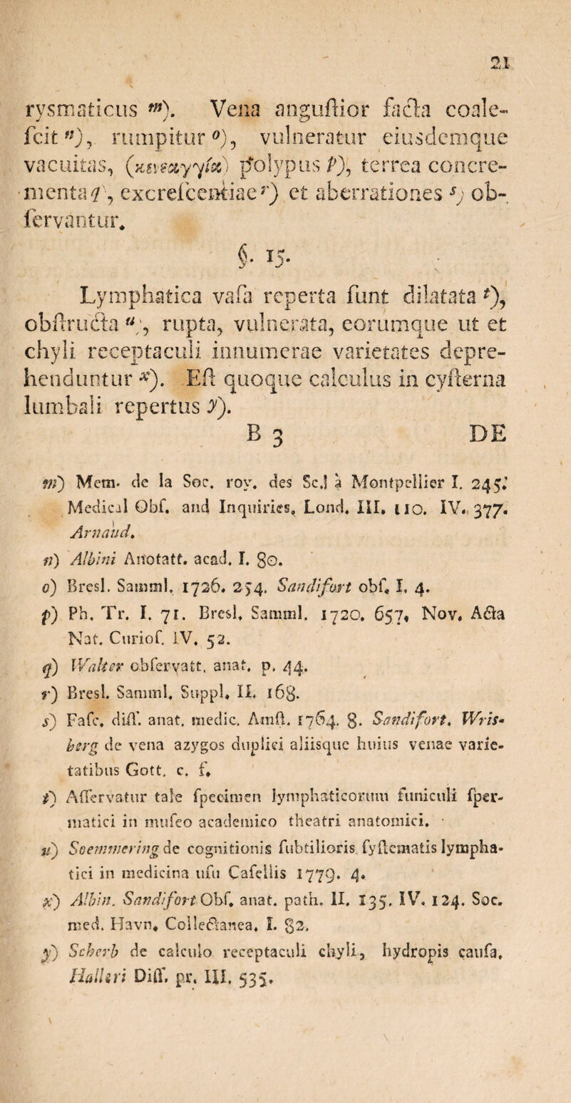 rysmaticus tn). Vena anguftior facta coale- fcit '0? rumpitur °), vulneratur eius dem que vacuitas, (x&wctyyix) polypus p), terrea concre- • menta L, ex c rei c entia e r) et aberrationes ob- fervantur. Lymphatica vafa reperta fiant dilatata *), obftrudta % rupta, vulnerata, eorumque ut et chyli receptaculi innumerae varietates depre¬ henduntur Eft quoque calculus in cyfterna lumbali repertus y). B 3 DE ?jf) Mera, cie la Soc. rov. des Scj a Montpeliier I. 245, Medical Qbf. and Inquiries, Lond, III, uo. IV. 377. Arnaud, n) Albini Ariotatt. acad. I. go. 0) Rresl. Sainml. 1726. 2>4. Sandifort obf, I, 4. f) Ph, Tr. I. 7r. Bresi, Samnii. 1720. 657, Nov, A£fo Nat. Ctiriof. IV, 52. Waksr obferyatt, anat. p, 44. r) Bresi. Saraml, Suppi, II. 163. s) Fafc, ciiA’. anat. medie. AmfL F764. g. Sandifort, Wris• herg de vena azygos duplici aliisque huius venae varie¬ tatibus Gott, c. f, i) A Fervatur tale fpecimen lymphaticorum funiculi fper- matici in mufeo academico theatri anatomici, u) Soemmcring de cognitionis fubtiliaris. fydematis lympha¬ tici in medicina ufu Cafellis 1779. 4« al) Albin. Sandifort Obf, anat. pafh, ii. 135, IV. 124, Soc. med. Havn, Colle&anea, L g2. y) Scherb de calculo receptaculi chyli, hydropis caufa, Halltri Diff. pr, IU. 535»