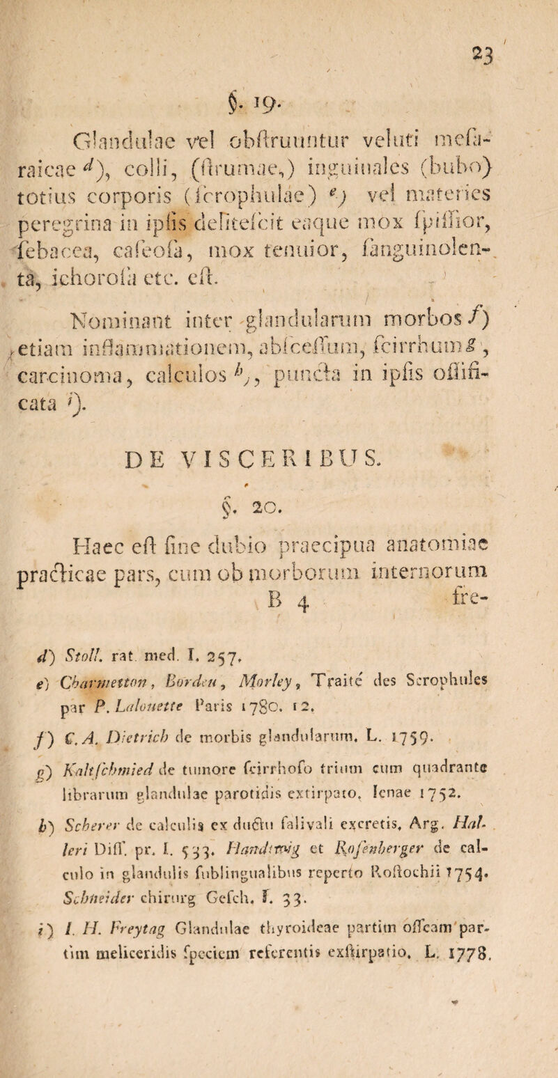 §• T9* Glandulae vel obftruuntur velati mebi- raicae d), colli, (Brumae,) inguinales (bubo) totius corporis (icrophulae) e) vel materies cata Q. DE V I S C E R 1 B U S. pracHcae pars, cum ob morborum internorum B 4 ire- f i d) Sto!!. rat meti. I. 257. e) Cbarmetton, Bordeu, Morley, Traitc cies Scrophules par P.Lalouette Paris 1780. 12. /) C. A. Dietrich c!e morbis glandularum, L. s759* g) Kaltfcbmied de tumore fejrrhofo trium cum quadrante librarum glandulae parotidis extirpato. lenae 1752. b) Scberer de calculis cx duOu falivali excretis, Arg, Hal leri Difl’ pr, I. 533. Handtndg et Kofenberger de cal¬ culo in glandulis fublingualibus reperto Roftochii 7754. Scbiteider chirurg Gefch. 3. 33* i) I II. Freytag Glandulae thyroideae partim affcam par¬ tim meliceridis fpcciem referentis exlfirpatio, L. 1778.