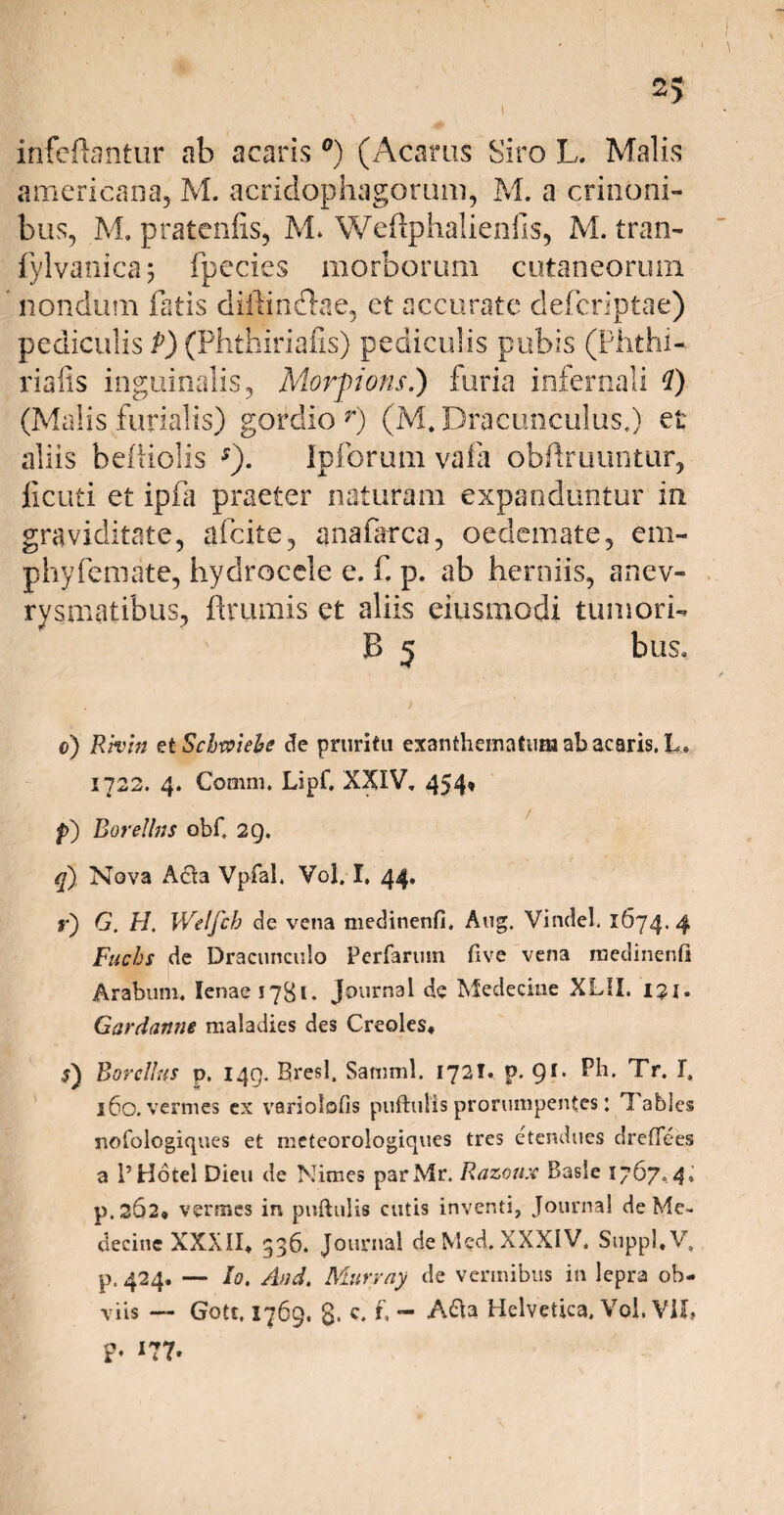 infcftantur ab acaris °) (Acarus Siro L. Malis americana, M. acridophagorum, M. a canoni¬ bus, M. pratcnfis, M* Weftphalienfis, M. tran- fylvanica; fpccies morborum cutaneorum nondum fatis diftin&ae, et accurate clefcriptae) pediculis P) (Phthiriafis) pediculis pubis (Phthi- riafis inguinalis, Morpons.) furia infernali i) (Malis furialis) gordio r) (M* Dracunculus.) et aliis befiiolis s). Ipforum vafa obftruuntur, ficuti et ipfa praeter naturam expanduntur in graviditate, afcite, anafarca, oedemate, em- pbyfemate, hydrocele e. f p. ab herniis, anev- rysmatibus, ftrumis et aliis eiusmodi tumori-. B 5 bus. / o) Rhm et Scbwiebe de pruritu exanthematumabacaris.k» 1722. 4. Comni. Lipf, XXIV, 454, f) Borettns obf, 29. q) Nova A£!a Vpfal. Vol. I, 44, r) G. H, Welfch de vena medinenfi. Aug. Vinciet 1674. 4 Fuchs de Dracunculo Perfarum five vena medinenli Arabum. lenae 1781. Journal de Medeciue XL!I. 131. Gardanne maladies des Creoles, Borcllns p. 149. Bresl, Saturni. 1721. p. 91, Ph. Tr. I, 160. vermes ex variolofis puftulis prorumpentes: n abies nofologiques et meteorologiques tres etendues dreflees a 1’ Hotei Dieu de Nimes parMr. Razcwx Basle 1767. 4, p.262» vermes in puftulis cutis inventi, Journal de Me- decine XXXII» 336. Journal de Med. XXXIV. Suppi, V, p. 424, — Io, And, Murray de vermibus in lepra ob¬ viis — Gotc. 1769. 8* c‘ f - A&a Helvetica. Vol. VII, P- 177.