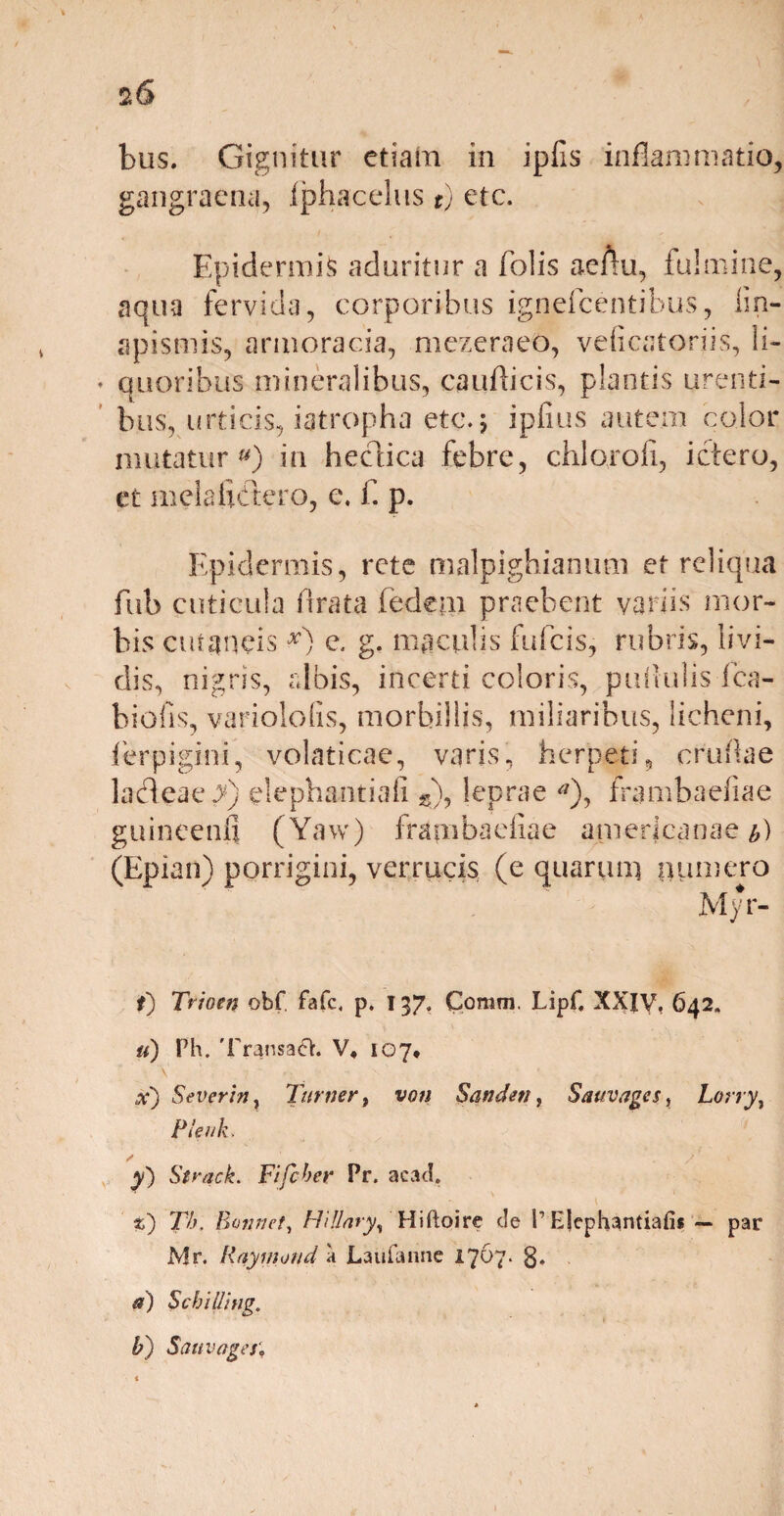 *6 bus. Gignitur etiam in iplis inflammatio, gangraena, Iphacelus t) etc. Epidermis aduritur a Tolis aeAu, fulmine, aqua fervida, corporibus ignefcentibus, lin- apismis, armoracia, mezeraeo, velicatoriis, li- ♦ quoribus mineralibus, caudicis, plantis urenti¬ bus, urticis, iatropha etc.; ipfius autem color mutatur») in bectica febre, chlorofi, ictero, et meiahctero, e. f. p. Epidermis, rete malpighianum ct reliqua fub cuticula fi rata fedem praebent variis mor¬ bis cutaneis x) e. g. maculis fufcis, rubris, livi¬ dis, nigris, albis, incerti coloris, pullulis fca- biofis, variololis, morbillis, miliaribus, licheni, lerpigini, volaticae, varis, herpeti, crudae ladeae J) elephantia!! s), leprae *), rrambaedae guineenfi (Yaw) frambaeiiae a.merjcana-e (Epian) porrigini, verrucis (e quarum numero Myr- t) Trioni obf fafc, p. 137. Comm. Lipf, XXIV, 642. u) Ph. TransadH:. V, 107* • V • x) Severin} Turner, von Sandeti, Sauvages, Lony, Pleuk. y) Strack. Fifcher Pr. acad, z) Th. Borwet, HUlary, Hiftoire cie I’Ejephantiafis — par Mr. Raymond a JLaufanne 1767. g. a) SebiUing. b) Sati vages'.