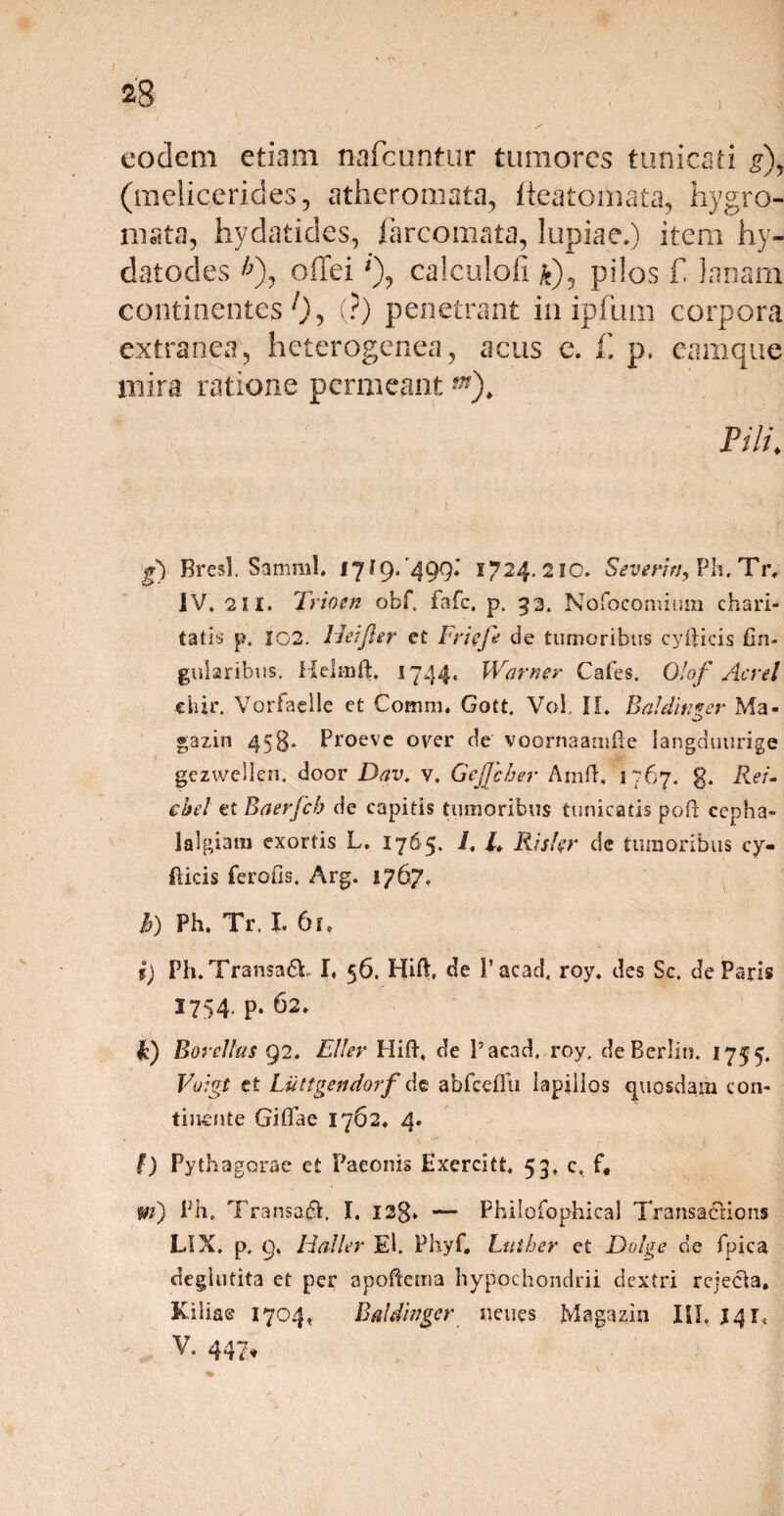 28 eodem etiam nafcuntur tumores tunicati g\ (melicerides, atheromata, lieatomata, hygro- mata, hydatides, farcomata, lupiae.) item hy- datodes *), offei *), calculofi *), pilos f! lanam continentes 0 5 (?) penetrant in ipfum corpora extranea, heterogenea, acus e. f. p. eamque mira ratione permeant*»). Fili\ g) Bresl. Samml, 1719/499.’ 1724. 210. Severin, Ph. Tr, IV. 2II. Trio en obf. fafc, p. 33. Nofocomium chari- tatis p. 202. Heifler et Frieft de tumoribus cyftids fin- gularibus. Helmft. 1744« Warner Cales. 01 of Aerei «hir. Vorfaelle et Comra, Gott. Voi. II. Balditifer Ma- gazin 458* Proeve over de voornaamfle langduurige gezwellen. door Dav. v. GeJJcber Amft. 1767. g. Rei» chel et Baerfcb de capitis tumoribus tunicatis poft cepha¬ lalgiam exortis L. 1765, i, /♦ Riskr de tumoribus cy- (licis feralis. Arg. 1767. h) Ph. Tr. I. 61. i) Ph.Tran$a£t I. 56. Hift, de l’acad. roy. des Sc. de Paris 3754. p. 62. F) Boreihs 92. Eli er Hift, de Pacad, roy. deBerlin. 1755. Voigt et Liittgendorf de abfceiXu lapillos quosdam con- tinente Giflae 1762. 4. \ * / • » f) Pythagorae et Paeonis Exercitt. 53. c. f, m) Ph» Transa#. I. 12$. — Philofophieal Transacrions LIX. p. 9, Haller El. Fhyf. Lutber et Dolge de fpica deglutita et per apoftema hypochondrii dextri rciecia. Kiliae 1704, Baldinger neues Magazin III. 3417 V. 447»