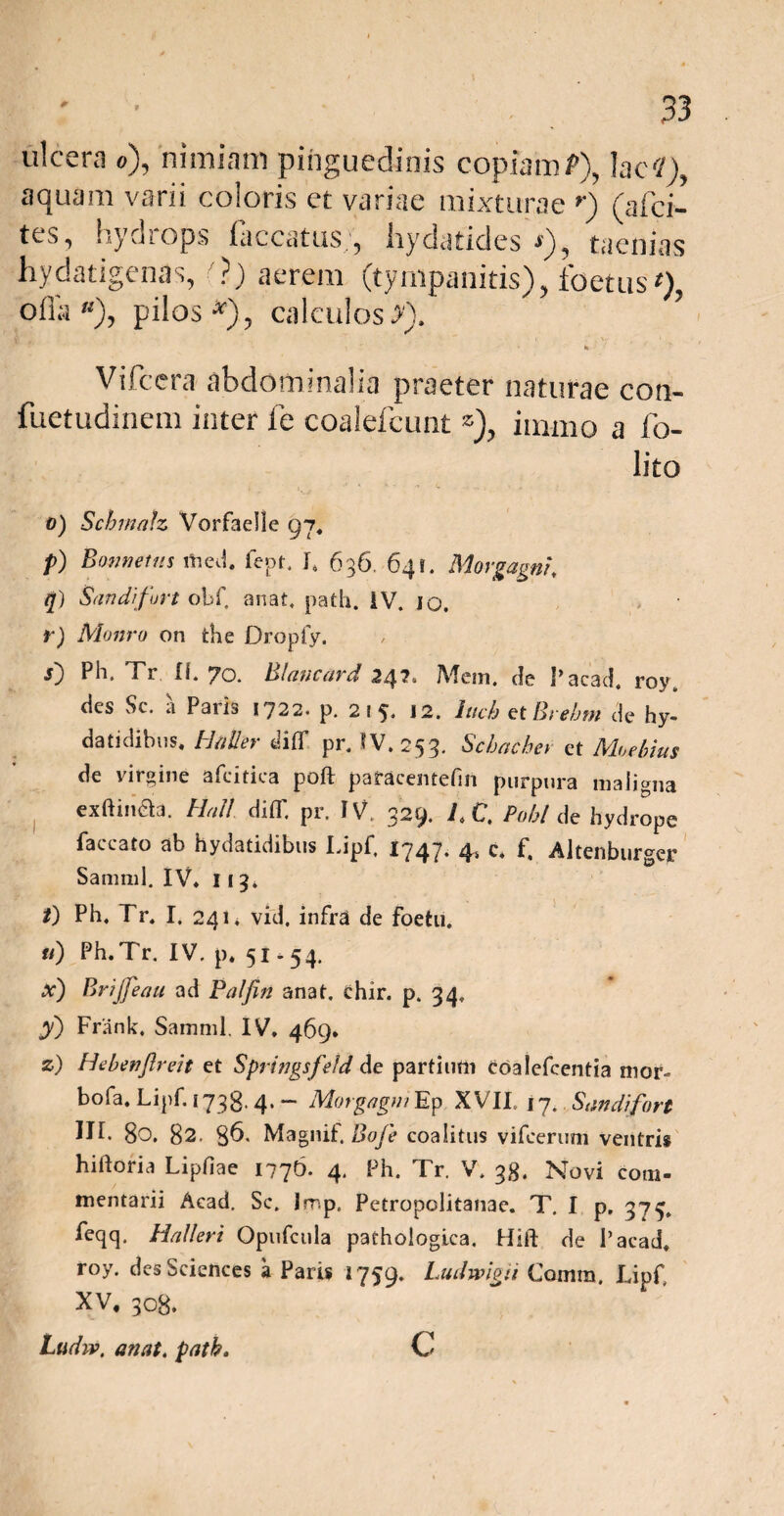 ulcera o), nimiam pinguedinis copiamP), lac<1), aquam varii coloris et variae mixturae r) (afci- tes, hydiops laccatus,5 liydatides *), taenias hydatigenas, ?) aerem (tympanitis), foetus ‘), ofla «), pilos*), calculos>). ’ Vifcera abdominalia praeter naturae con- fuetudinem inter fe coalefcunt z), immo a fo- lito o) Schmatz Vorfaelle 97. p) Bomietus med. fept. J, 636, 641. Morgagni\ q) Sandifurt obf, anat, patii. IV. 10. r) Monro on the Dropfy. j) Ph, Tr Ii. 70. Blancard 247. Mem. de Pacad. roy. des Sc. a Paris 1722. p. 2 i 5. 12. luch et Brehm de hy- datidibus, Haller dilf pr. tV.253. Schachev et Mu e Imis de virgine afcitica poft pafacentefin purpura maligna exftineia. Hali diT. pr. IV. 329. IX, Pobl de hydrope faecato ab hydatidibus Lipf. 1747. 4, c. f. Altenburger Samml. IV* 113. /) Ph. Tr* I, 241* vid. infra de foetu. u) Ph.Tr. IV. p* 51-54. X) Brijfeau ad Palfin anat. ehir. p. 34, y) Frank. Samml. IV. 469* z) Hebenflreit et Springsfefd de partium coalefcentia mor- bofa, Lipf. 173g. 4. — Morgagni Ep XVII. 17. Sandifort III. 80. 82. 86. MagnitBofe coalitus vifeeruni ventris hiiloria Lipfiae 1776. 4. Ph. Tr. V. 38. Novi com¬ mentarii Acad. Sc. Imp. Petropolitanae. T. I p. 375. feqq. Halleri Opufcula pathologica. Hift de 1 ’ acad. roy. des Sciences a Paris 1759. Ludwigii Comra. Lipf XV, 308. Ludw. anat. path. c