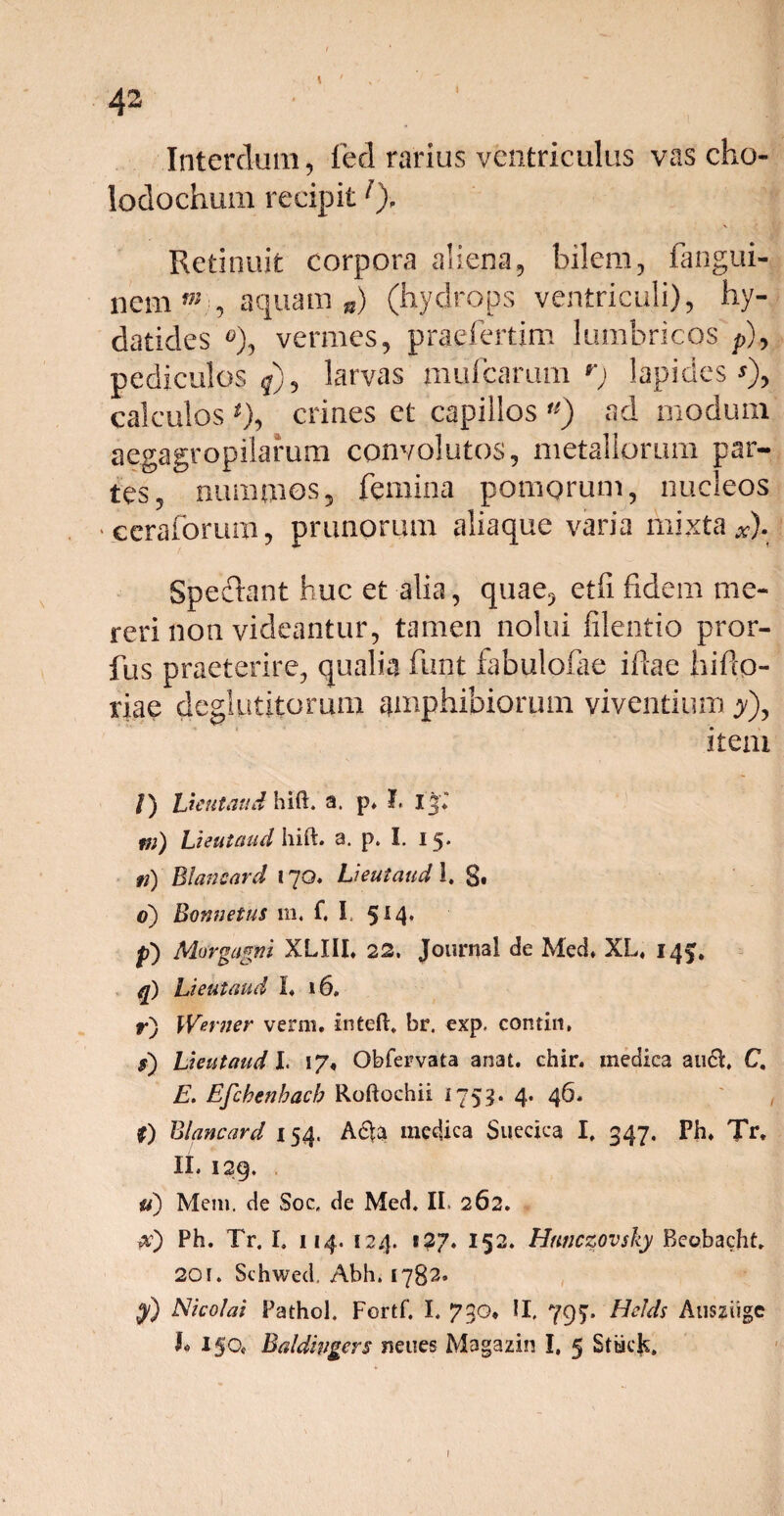 I Interdum, fed rarius ventriculus vas cho- lodochum recipitl). Retinuit corpora aliena, bilem, fangui- nem m , aquam®) (hydrops ventriculi), hy- datides vermes, praefertim lumbricos p), pediculos larvas mufcarum r) lapides*), calculos *), crines et capillos u) ad modum aegagropilarum convolutos, metallorum par¬ tes, nummos5 femina pomorum, nucleos * ceraforum, prunorum aliaque varia mixta *). Speelant huc et alia, quae, etfi fidem me¬ reri non videantur, tamen nolui filentio pror- fus praeterire, qualia funt fabulofae ifiae hifto- riae deglutitorum amphibiorum viventium jy), item Ueutaud hift. a. p* I. Ij* tii) Lieutaud hift. a. p. I. 15* fi) Blancard 17O. Ueutaud 1. g. 0) Bonnetus m, f, I. 5* 4* p) Morgagni XLIII, 22, Journal de Med. XL. 14^. q) Lieutaud 1« 16» r) Werner verni, inteft, br. exp. conrin, s) Lieutaud I. 17, Obfervata anai. chir. medica audi. C. E. Efchenhacb Roftochii 1753. 4* 46• £) Blancard 154. Adta medica Sueciea I. 347, Ph. Tr. II. 129. u) Mem. de Soc. de Med. II. 262. a) Ph. Tr. I. 114. 124. 127. 152. Hnnczovsky Beobacht. 201. Schwed. Abh. 1782» y) Nicolai Pathol. Fortf. I. 730* II. 795. Helds Ausziige T 150* Baldingcrs neues Magazin I. 5 Sttick,