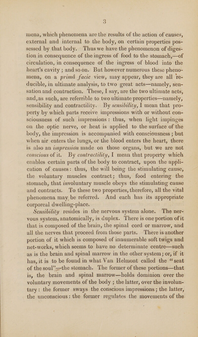 mena, which phenomena are the results of the action of causes, external and internal to the body, on certain properties pos¬ sessed by that body. Thus we have the phenomenon of diges¬ tion in consequence of the ingress of food to the stomach,—of circulation, in consequence of the ingress of blood into the heart’s cavity ; and so on. But however numerous these pheno¬ mena, on a prima facie view, may appear, they are all re¬ ducible, in ultimate analysis, to two great acts—namely, sen¬ sation and contraction. These, I say, are the two ultimate acts, and, as such, are referrible to two ultimate properties—namely, sensibility and contractility. By sensibility, I mean that pro¬ perty by which parts receive impressions with or without con¬ sciousness of such impressions : thus, when light impinges on the optic nerve, or heat is applied to the surface of the body, the impression is accompanied with consciousness ; but when air enters the lungs, or the blood enters the heart, there is also an impression made on those organs, but we are not conscious of it. By contractility, I mean that property which enables certain parts of the body to contract, upon the appli¬ cation of causes: thus, the will being the stimulating cause, the voluntary muscles contract; thus, food entering the stomach, that ^voluntary muscle obeys the stimulating cause and contracts. To these two properties, therefore, all the vital phenomena may be referred. And each has its appropriate corporeal dwelling-place. Sensibility resides in the nervous system alone. The ner¬ vous system, anatomically, is duplex. There is one portion of it that is composed of the brain, the spinal cord or marrow, and all the nerves that proceed from those parts. There is another portion of it which is composed of innumerable soft twigs and net-works, which seems to have no determinate centre—such as is the brain and spinal marrow in the other system; or, if it has, it is to be found in what Van Helmont called the “seat of the souT’-^the stomach. The former of these portions—that is, the brain and spinal marrow—holds dominion over the voluntary movements of the body ; the latter, over the involun¬ tary : the former sways the conscious impressions; the latter, the unconscious: the former regulates the movements of the