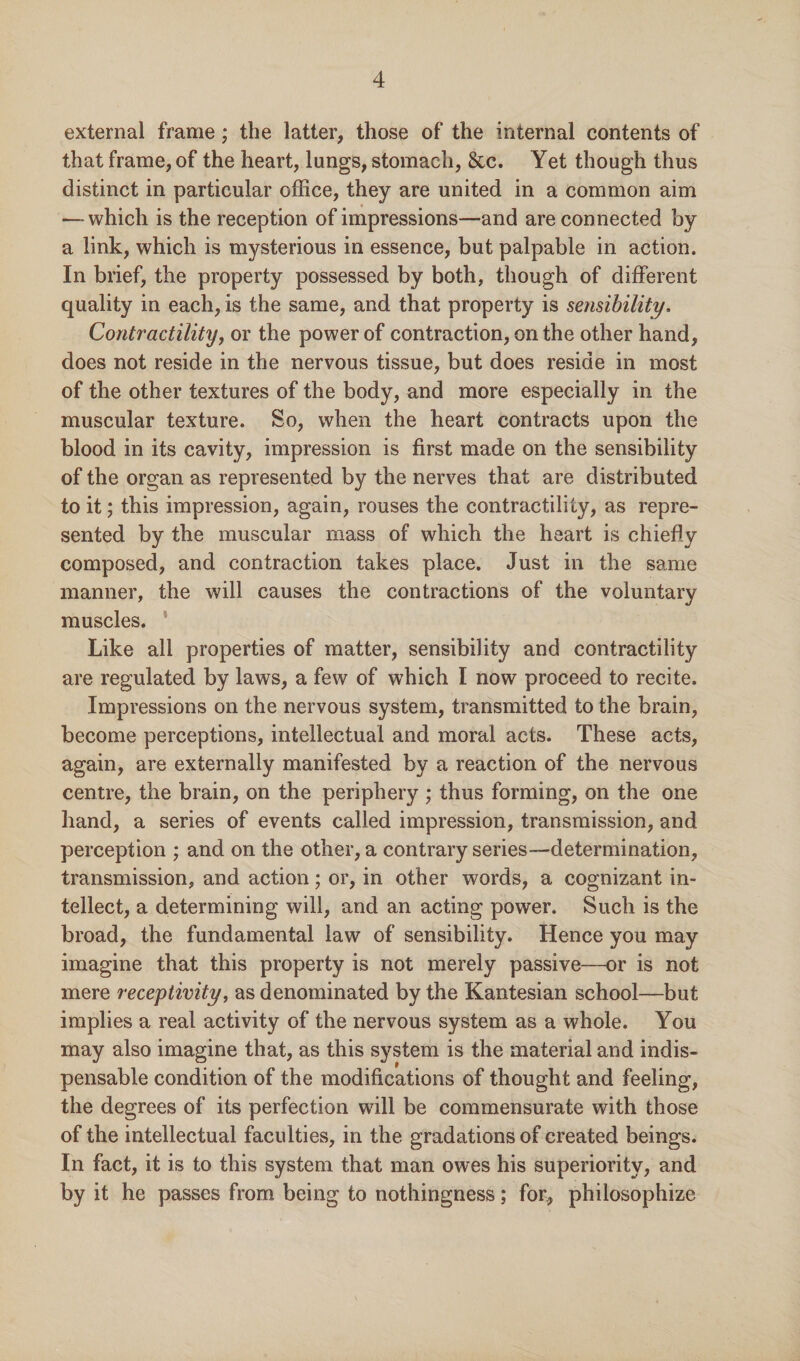 external frame; the latter, those of the internal contents of that frame, of the heart, lungs, stomach, &c. Yet though thus distinct in particular office, they are united in a common aim — which is the reception of impressions—and are connected by a link, which is mysterious in essence, but palpable in action. In brief, the property possessed by both, though of different quality in each, is the same, and that property is sensibility. Contractility, or the power of contraction, on the other hand, does not reside in the nervous tissue, but does reside in most of the other textures of the body, and more especially in the muscular texture. So, when the heart contracts upon the blood in its cavity, impression is first made on the sensibility of the organ as represented by the nerves that are distributed to it; this impression, again, rouses the contractility, as repre¬ sented by the muscular mass of which the heart is chiefly composed, and contraction takes place. Just in the same manner, the will causes the contractions of the voluntary muscles. : Like all properties of matter, sensibility and contractility are regulated by laws, a few of which I now proceed to recite. Impressions on the nervous system, transmitted to the brain, become perceptions, intellectual and moral acts. These acts, again, are externally manifested by a reaction of the nervous centre, the brain, on the periphery ; thus forming, on the one hand, a series of events called impression, transmission, and perception ; and on the other, a contrary series—determination, transmission, and action; or, in other words, a cognizant in¬ tellect, a determining will, and an acting power. Such is the broad, the fundamental law of sensibility. Hence you may imagine that this property is not merely passive—or is not mere receptivity, as denominated by the Kantesian school—but implies a real activity of the nervous system as a whole. You may also imagine that, as this system is the material and indis¬ pensable condition of the modifications of thought and feeling, the degrees of its perfection will be commensurate with those of the intellectual faculties, in the gradations of created beings. In fact, it is to this system that man owes his superiority, and by it he passes from being to nothingness; for, philosophize