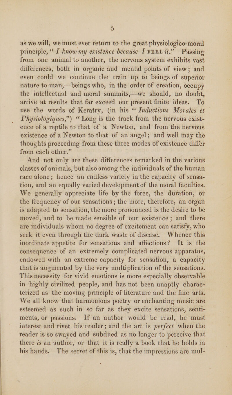 as we will, we must ever return to the great physiologico-moral principle, “ I know my existence because I feel it.” Passing from one animal to another, the nervous system exhibits vast differences, both in organic and mental points of view; and even could we continue the train up to beings of superior nature to man,—beings who, in the order of creation, occupy the intellectual and moral summits,—we should, no doubt, arrive at results that far exceed our present finite ideas. To use the words of Keratry, (in his “ Inductions Morales et Pkysiologiques,”) “ Long is the track from the nervous exist¬ ence of a reptile to that of a Newton, and from the nervous existence of a Newton to that of an angel; and well may the thoughts proceeding from these three modes of existence differ from each other.” And not only are these differences remarked in the various classes of animals, but also among the individuals of the human race alone; hence an endless variety in the capacity of sensa¬ tion, and an equally varied development of the moral faculties. We generally appreciate life by the force, the duration, or the frequency of our sensations; the more, therefore, an organ is adapted to sensation, the more pronounced is the desire to be moved, and to be made sensible of our existence ; and there are individuals whom no degree of excitement can satisfy, who seek it even through the dark waste of disease. Whence this inordinate appetite for sensations and affections ? It is the consequence of an extremely complicated nervous apparatus, endowed with an extreme capacity for sensation, a capacity that is augmented by the very multiplication of the sensations. This necessity for vivid emotions is more especially observable in highly civilized people, and has not been unaptly charac¬ terized as the moving principle of literature and the fine arts. We all know that harmonious poetry or enchanting music are esteemed as such in so far as they excite sensations, senti¬ ments, or passions. If an author would be read, he must interest and rivet his reader; and the art is perfect when the reader is so swayed and subdued as no longer to perceive that there is an author, or that it is really a book that he holds in his hands. The secret of this is, that the impressions are mul-