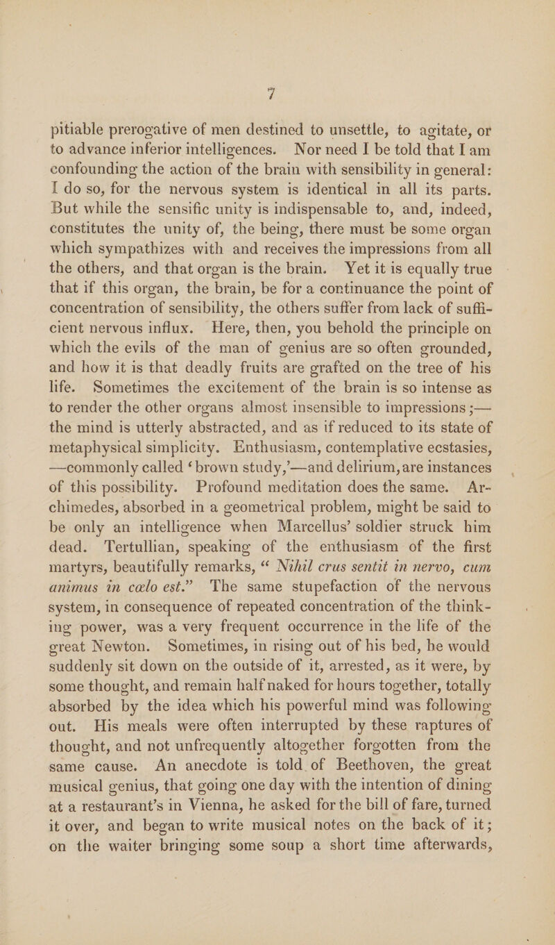 pitiable prerogative of men destined to unsettle, to agitate, or to advance inferior intelligences. Nor need I be told that I am confounding the action of the brain with sensibility in general: I do so, for the nervous system is identical in all its parts. But while the sensific unity is indispensable to, and, indeed, constitutes the unity of, the being, there must be some organ which sympathizes with and receives the impressions from all the others, and that organ is the brain. Yet it is equally true that if this organ, the brain, be for a continuance the point of concentration of sensibility, the others suffer from lack of suffi¬ cient nervous influx. Here, then, you behold the principle on which the evils of the man of genius are so often grounded, and how it is that deadly fruits are grafted on the tree of his life. Sometimes the excitement of the brain is so intense as to render the other organs almost insensible to impressions;— the mind is utterly abstracted, and as if reduced to its state of metaphysical simplicity. Enthusiasm, contemplative ecstasies, —commonly called ‘ brown study/—and delirium, are instances of this possibility. Profound meditation does the same. Ar¬ chimedes, absorbed in a geometrical problem, might be said to be only an intelligence when Marcellus’ soldier struck him dead. Tertullian, speaking of the enthusiasm of the first martyrs, beautifully remarks, “ Nihil crus sentit in nervo, cum animus in codo est.” The same stupefaction of the nervous system, in consequence of repeated concentration of the think¬ ing power, was a very frequent occurrence in the life of the great Newton. Sometimes, in rising out of his bed, he would suddenly sit down on the outside of it, arrested, as it were, by some thought, and remain half naked for hours together, totally absorbed by the idea which his powerful mind was following out. His meals were often interrupted by these raptures of thought, and not unfrequently altogether forgotten from the same cause. An anecdote is told of Beethoven, the great musical genius, that going one day with the intention of dining at a restaurant’s in Vienna, he asked for the bill of fare, turned it over, and began to write musical notes on the back of it; on the waiter bringing some soup a short time afterwards,