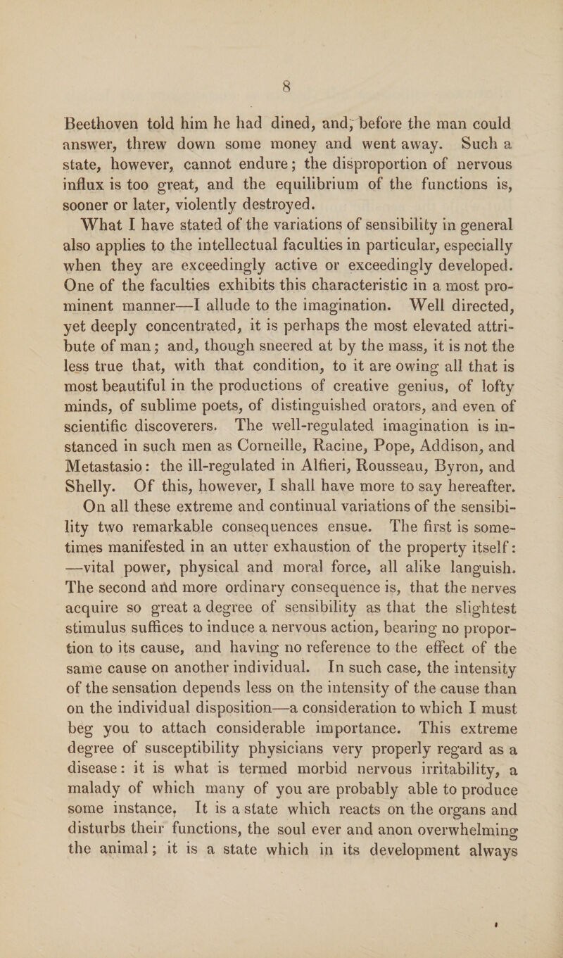 Beethoven told him he had dined, and, before the man could answer, threw down some money and went away. Such a state, however, cannot endure; the disproportion of nervous influx is too great, and the equilibrium of the functions is, sooner or later, violently destroyed. What I have stated of the variations of sensibility in general also applies to the intellectual faculties in particular, especially when they are exceedingly active or exceedingly developed. One of the faculties exhibits this characteristic in a most pro¬ minent manner—I allude to the imagination. Well directed, yet deeply concentrated, it is perhaps the most elevated attri¬ bute of man; and, though sneered at by the mass, it is not the less true that, with that condition, to it are owing all that is most beautiful in the productions of creative genius, of lofty minds, of sublime poets, of distinguished orators, and even of scientific discoverers. The well-regulated imagination is in¬ stanced in such men as Corneille, Racine, Pope, Addison, and Metastasio: the ill-regulated in Alfieri, Rousseau, Byron, and Shelly. Of this, however, I shall have more to say hereafter. On all these extreme and continual variations of the sensibi¬ lity two remarkable consequences ensue. The first is some¬ times manifested in an utter exhaustion of the property itself: —vital power, physical and moral force, all alike languish. The second and more ordinary consequence is, that the nerves acquire so great a degree of sensibility as that the slightest stimulus suffices to induce a nervous action, bearing no propor¬ tion to its cause, and having no reference to the effect of the same cause on another individual. In such case, the intensity of the sensation depends less on the intensity of the cause than on the individual disposition—a consideration to which I must beg you to attach considerable importance. This extreme degree of susceptibility physicians very properly regard as a disease: it is what is termed morbid nervous irritability, a malady of which many of you are probably able to produce some instanceT It is a state which reacts on the organs and disturbs their functions, the soul ever and anon overwhelming the animal; it is a state which in its development always