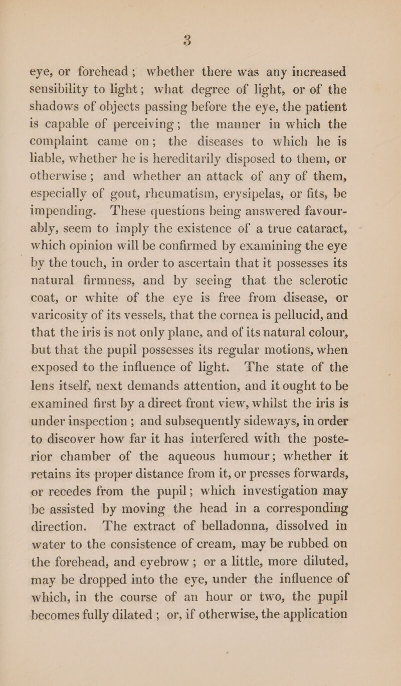 eye, or forehead ; whether there was any increased sensibility to light; what degree of light, or of the shadows of objects passing before the eye, the patient is capable of perceiving; the manner in which the complaint came on; the diseases to which he is liable, whether he is hereditarily disposed to them, or otherwise ; and whether an attack of any of them, especially of gout, rheumatism, erysipelas, or fits, be impending. These questions being answered favour¬ ably, seem to imply the existence of a true cataract, which opinion will be confirmed by examining the eye by the touch, in order to ascertain that it possesses its natural firmness, and by seeing that the sclerotic coat, or white of the eye is free from disease, or varicosity of its vessels, that the cornea is pellucid, and that the iris is not only plane, and of its natural colour, but that the pupil possesses its regular motions, when exposed to the influence of light. The state of the lens itself, next demands attention, and it ought to be examined first by a direct front view, whilst the iris is under inspection ; and subsequently sideways, in order to discover how far it has interfered with the poste¬ rior chamber of the aqueous humour; whether it retains its proper distance from it, or presses forwards, or recedes from the pupil; which investigation may be assisted by moving the head in a corresponding direction. The extract of belladonna, dissolved in water to the consistence of cream, may be rubbed on the forehead, and eyebrow ; or a little, more diluted, may be dropped into the eye, under the influence of which, in the course of an hour or two, the pupil becomes fully dilated ; or, if otherwise, the application