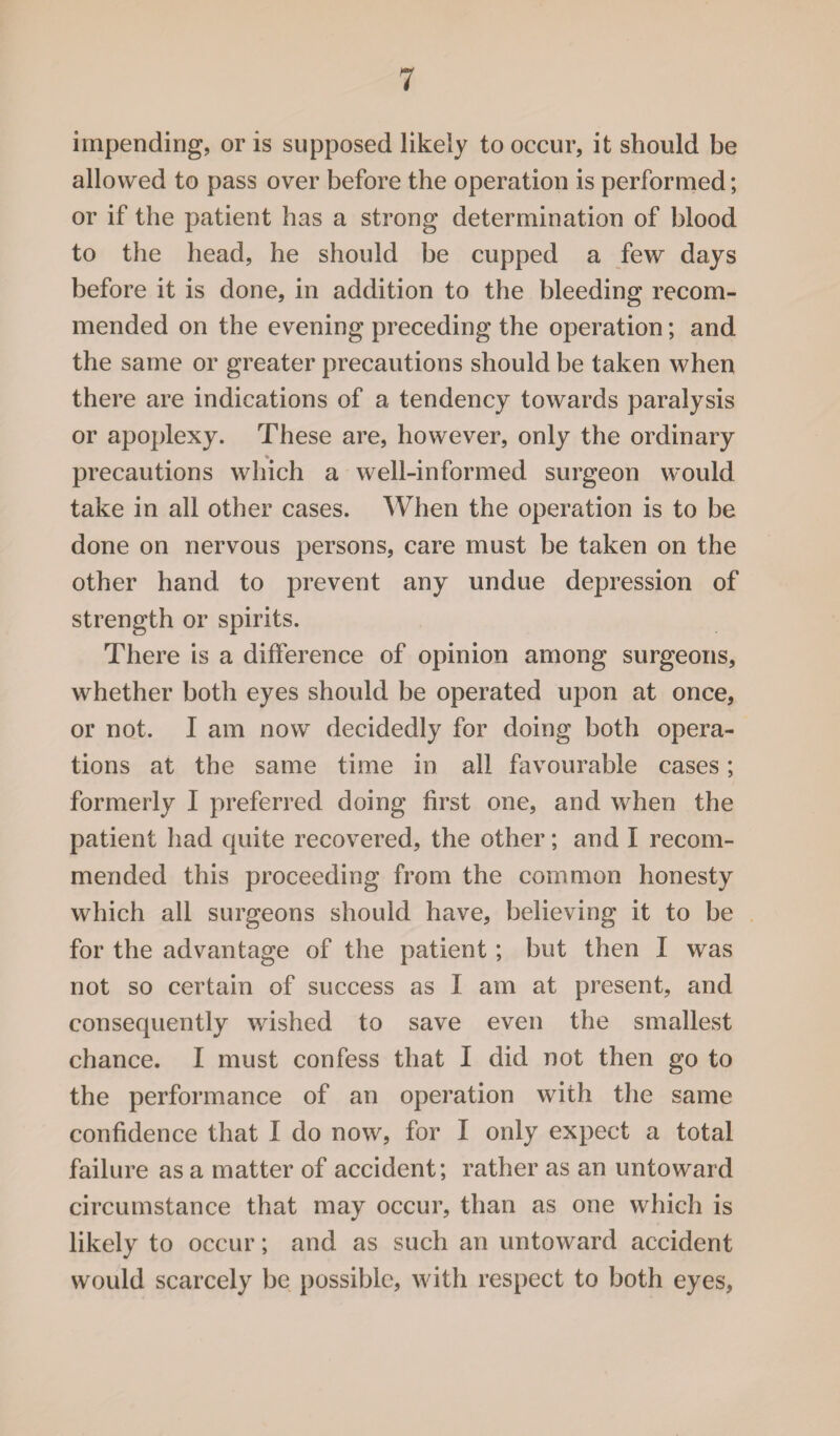impending, or is supposed likely to occur, it should be allowed to pass over before the operation is performed; or if the patient has a strong determination of blood to the head, he should be cupped a few days before it is done, in addition to the bleeding recom¬ mended on the evening preceding the operation; and the same or greater precautions should be taken when there are indications of a tendency towards paralysis or apoplexy. These are, however, only the ordinary precautions which a well-informed surgeon would take in all other cases. When the operation is to be done on nervous persons, care must be taken on the other hand to prevent any undue depression of strength or spirits. There is a difference of opinion among surgeons, whether both eyes should be operated upon at once, or not. I am now decidedly for doing both opera¬ tions at the same time in all favourable cases; formerly I preferred doing first one, and when the patient had quite recovered, the other; and I recom¬ mended this proceeding from the common honesty which all surgeons should have, believing it to be for the advantage of the patient; but then I was not so certain of success as I am at present, and consequently wished to save even the smallest chance. I must confess that I did not then go to the performance of an operation with the same confidence that I do now, for I only expect a total failure as a matter of accident; rather as an untoward circumstance that may occur, than as one which is likely to occur; and as such an untoward accident would scarcely be possible, with respect to both eyes,