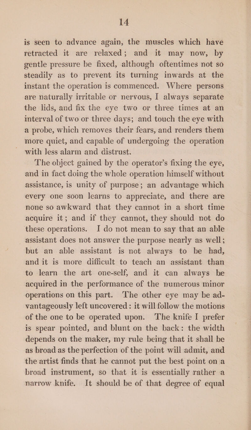 is seen to advance again, the muscles which have retracted it are relaxed; and it may now, by gentle pressure be fixed, although oftentimes not so steadily as to prevent its turning inwards at the instant the operation is commenced. Where persons are naturally irritable or nervous, I always separate the lids, and fix the eye two or three times at an interval of two or three days; and touch the eye with a probe, which removes their fears, and renders them more quiet, and capable of undergoing the operation with less alarm and distrust. The object gained by the operator’s fixing the eye, and in fact doing the whole operation himself without assistance, is unity of purpose; an advantage which every one soon learns to appreciate, and there are none so awkward that they cannot in a short time acquire it; and if they cannot, they should not do these operations. I do not mean to say that an able assistant does not answer the purpose nearly as well; but an able assistant is not always to be had, and it is more difficult to teach an assistant than to learn the art one-self, and it can always be acquired in the performance of the numerous minor operations on this part. The other eye may be ad¬ vantageously left uncovered: it will follow the motions of the one to be operated upon. The knife I prefer is spear pointed, and blunt on the back: the width depends on the maker, my rule being that it shall be as broad as the perfection of the point will admit, and the artist finds that he cannot put the best point on a broad instrument, so that it is essentially rather a narrow knife. It should be of that degree of equal