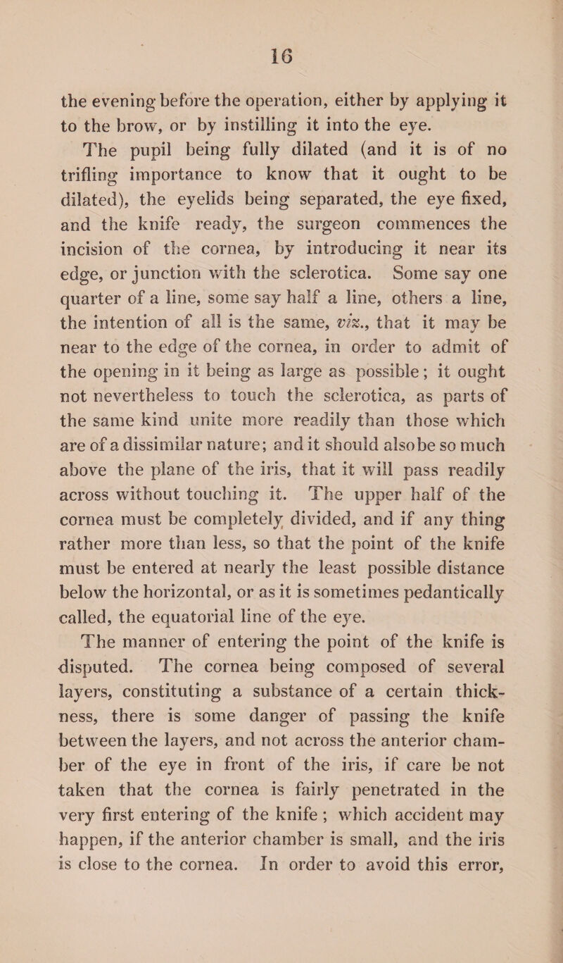 the evening before the operation, either by applying it to the brow, or by instilling it into the eye. The popil being fully dilated (and it is of no trifling importance to know that it ought to be dilated), the eyelids being separated, the eye fixed, and the knife ready, the surgeon commences the incision of the cornea, by introducing it near its edge, or junction with the sclerotica. Some say one quarter of a line, some say half a line, others a line, the intention of all is the same, viz., that it may be near to the edge of the cornea, in order to admit of the opening in it being as large as possible; it ought not nevertheless to touch the sclerotica, as parts of the same kind unite more readily than those which are of a dissimilar nature; and it should also be so much above the plane of the iris, that it will pass readily across without touching it. The upper half of the cornea must be completely divided, and if any thing rather more than less, so that the point of the knife must be entered at nearly the least possible distance below the horizontal, or as it is sometimes pedantically called, the equatorial line of the eye. The manner of entering the point of the knife is disputed. The cornea being composed of several layers, constituting a substance of a certain thick¬ ness, there is some danger of passing the knife between the layers, and not across the anterior cham¬ ber of the eye in front of the iris, if care be not taken that the cornea is fairly penetrated in the very first entering of the knife ; which accident may happen, if the anterior chamber is small, and the iris is close to the cornea. In order to avoid this error,